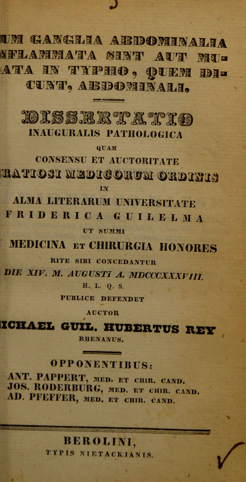 J IBM AH13©MSMA£(IA flTFBiAMMATA SINI ADI1- 515J» ata iar Favffi®aa©9 f^uisM ©ia CTOiT, A3Bi3©MaMAliI» IN AUGURALIS PATHOLOGICA QUAM CONSENSU ET AUCTORITATE ssim©8a ©uubsaia IN ALMA LITERARUM UNIVERSITATE friderica guilelma UT SUMMI MEDICINA et CHIRURGIA HONORES RITE SIBI CONCEDANTUR DIE XIV. M. AUGUSTI A. MDCCCXXXFIII. H. L. Q. S. PUBLICE DEFENDET AUCTOR 1CHAEL GUXXi. HUBERTUS REV RHENANUS. OPPONENTIBUS: ANT. PAPPERT, med. et ciiir. cand. JOS. RODLRBURG, med. et ciiir. cand AII. PI EFFER, MED. ET CHIR. CAND. BEROLINI, TYPIS NIETACKJANIS.