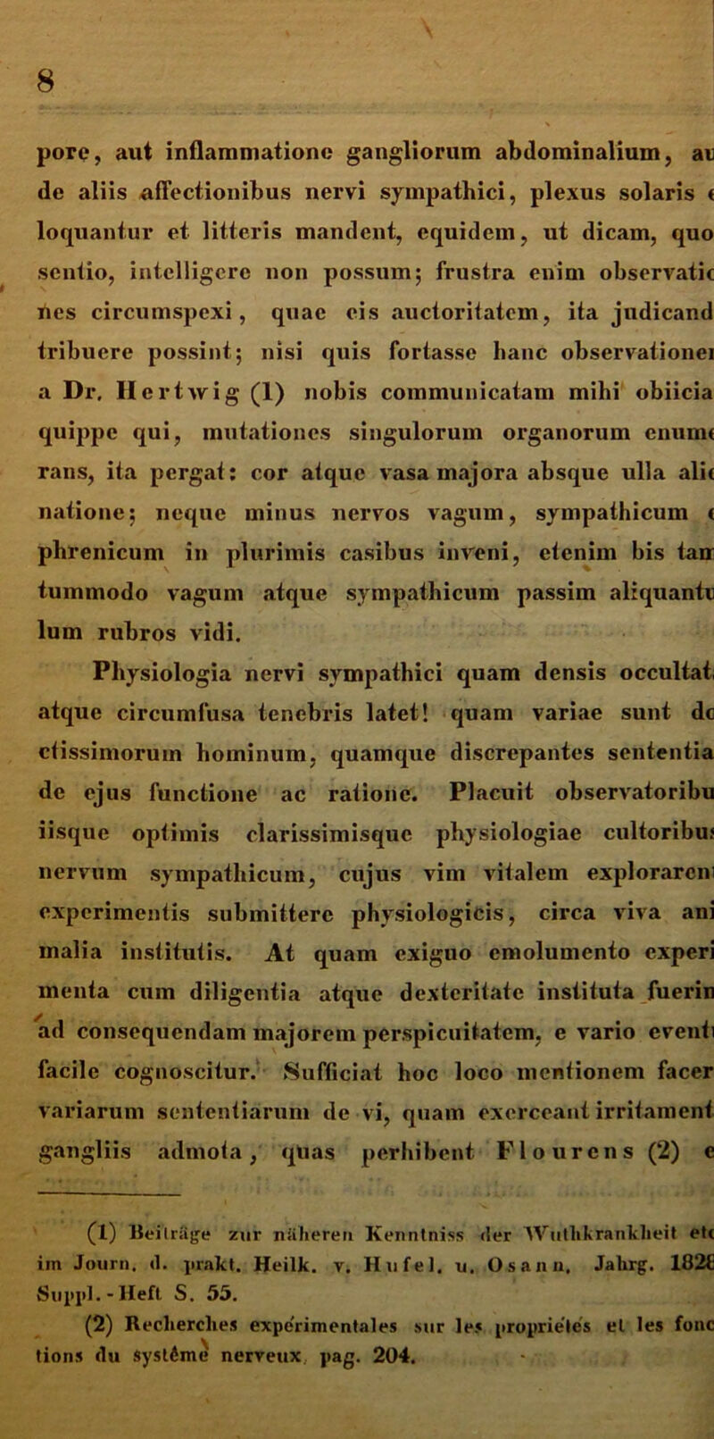 pore, aut inflammatione gangliorum abdominalium, at de aliis allectionibus nervi sympathici, plexus solaris t loquantur et litteris mandent, equidem, ut dicam, quo sentio, intclligcre non possum; frustra enim observatic nes circumspexi, quae eis auctoritatem, ita judicand tribuere possint; nisi quis fortasse hanc observationei a Dr. He rtwig (1) nobis communicatam mihi obiicia quippe qui, mutationes singulorum organorum enumc rans, ita pergat: cor atque vasa majora absque ulla alie natione; neque minus nervos vagum, sympathicum t phrenicum in plurimis casibus inveni, etenim bis tau tummodo vagum atque sympathicum passim aliquante lum rubros vidi. Physiologia nervi sympathici quam densis occultat atque circumfusa tenebris latet! quam variae sunt dc ctissimorum hominum, quamque discrepantes sententia de ejus functione ac ratione. Placuit observatoribu iisque optimis clarissimisquc physiologiae cultoribus nervum sympathicum, cujus vim vitalem explorarem experimentis submittere physiologicis, circa viva ani malia institutis. At quam exiguo emolumento experi menta cum diligentia atque dexteritate instituta fuerin ad consequendam majorem perspicuitatem, e vario eventi facile cognoscitur. Sufficiat hoc loco mentionem facer variarum sententiarum de vi, quam exerceant irritament gangliis admota, qlias perhibent Flo urens (2) e (1) Beilrage zur nUheren Kenntniss der Wutlikranklieit ete iin Journ. d. prakt. Heilk. v. HufeJ. u. Os an a. Jahrg. 182E Suppi. - Heft S. 55. (2) Reclierclies experimentales sur lej proprieles el les fonc tions du syst6me' nerveux pag. 204.