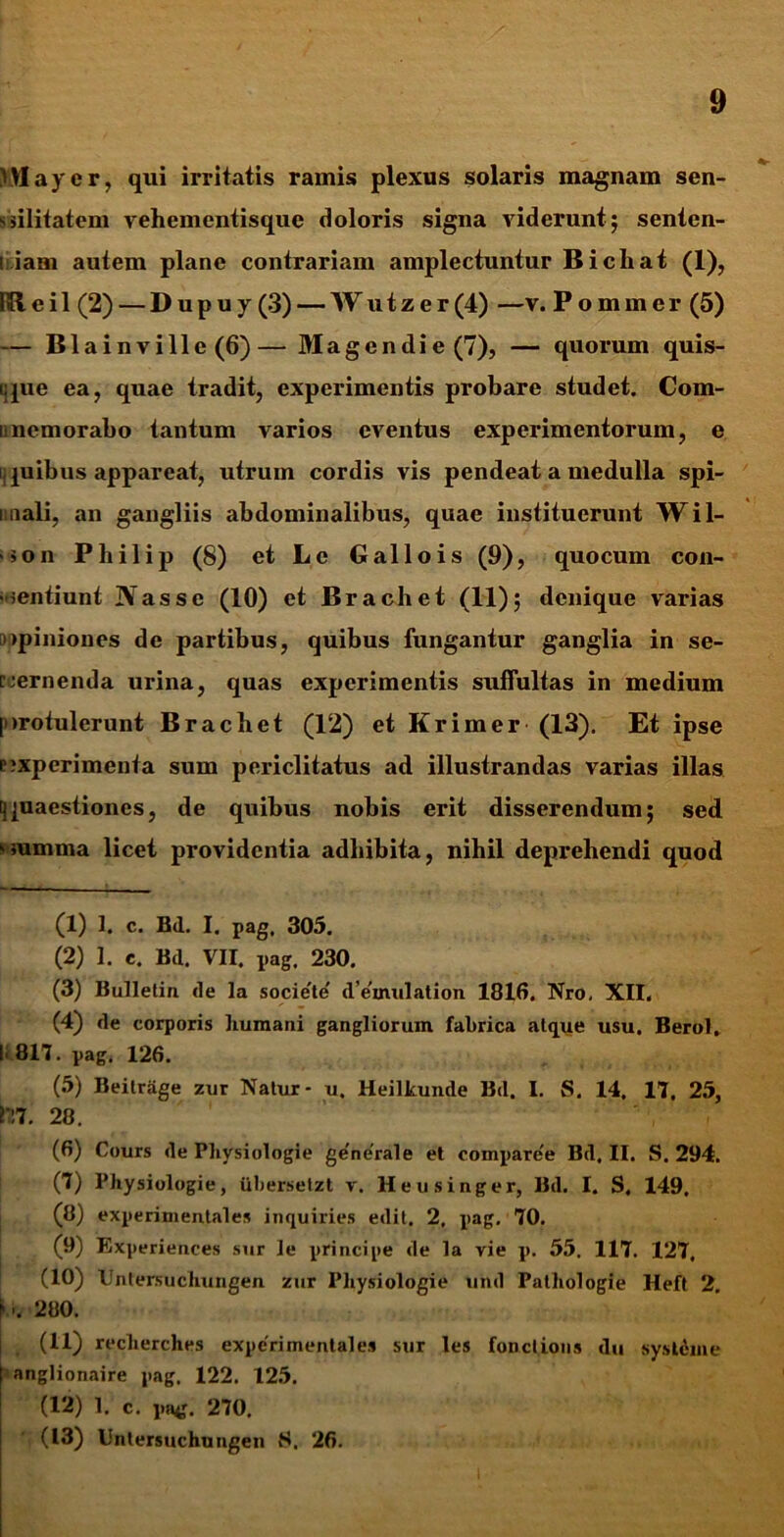 ) May er, qui irritatis ramis plexus solaris magnam sen- sulitatem vehementisque doloris signa viderunt; senten- liam autem plane contrariam amplectuntur Bichat (1), IBeil (2) — Dupuy (3) — Wutzer (4) —v. Pommer (5) — Blainville (6)— Magendie (7), — quorum quis- que ea, quae tradit, experimentis probare studet. Com- iinemorabo tantum varios eventus experimentorum, e quibus appareat, utrum cordis vis pendeat a medulla spi- unali, an gangliis abdominalibus, quae instituerunt Wil- ■>on Philip (8) et Lc Gallois (9), quocum con- sentiunt Nasse (10) et Brachet (11); denique varias opiniones de partibus, quibus fungantur ganglia in se- cernenda urina, quas experimentis suffultas in medium [>>rotulerunt Brachet (12) et Krimer (13). Et ipse pjxperimenta sum periclitatus ad illustrandas varias illas [quaestiones, de quibus nobis erit disserendum; sed summa licet providentia adbibita, nihil deprehendi quod (1) 1. c. Bd. I. pag, 305. (2) 1. c. Bd. VII. pag. 230. (3) Bulletin de la societe' d’e'mulation 1816. Nro, XII, (4) de corporis humani gangliorum fabrica atque usu. Berol. I' 817. pag, 126. (5) Beitrage zur Natur- u. Heilkunde Bd. I. S. 14. 17. 25, 177. 28. (6) Cours de Physiologie generale et compare'e Bd, II. S. 294. (7) Physiologie, uberselzt v. Heusinger, Bd. I. S, 149, (8) experimentales inquiries edit. 2, pag. 70. (9) Experiences sur le principe de la vie p. 55. 117. 127, (10) Untersuchungen zur Physiologie und Pathologie Heft 2. K 280. (11) recherches experimentales sur les fonclions du systeme | anglionaire pag, 122. 125. (12) 1. c. pae. 270. (13) Untersuchungen {■». 26.