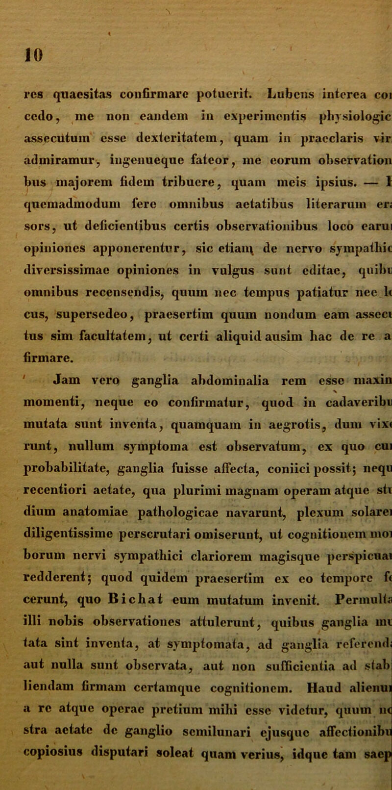 res quaesitas confirmare potuerit. Lubcns interea coi cedo, me non eandem in experimentis phvsiologic assecutum esse dexteritatem, quam in praeclaris vir admiramur, ingenueque fateor, me eorum observation bus majorem fidem tribuere, quam meis ipsius. — I quemadmodum fere omnibus aetatibus literarum er; sors, ut deficientibus certis observationibus loco earui opiniones apponerentur, sic etian\ de nervo sympatliit diversissimae opiniones in vulgus sunt editae, quibe omnibus recensendis, quum nec tempus patiatur nee lt cus, supersedeo, praesertim quum nondum eam asseci tus sim facultatem, ut certi aliquid ausim liac de re a firmare. Jam vero ganglia abdominalia rem esse niaxin % momenti, neque eo confirmatur, quod in cadaveribti mutata sunt inventa, quamquam in aegrotis, dum vix< runt, nullum symptoma est observatum, ex quo cui probabilitate, ganglia fuisse affecta, coniici possit; nequ recentiori aetate, qua plurimi magnam operam atque stv dium anatomiae pathologicae navarunt, plexum solarei diligentissime perscrutari omiserunt, ut cognitionem moi borum nervi sympathici clariorem magisque perspicuai redderent; quod quidem praesertim ex eo tempore ft cerunt, quo Bichat eum mutatum invenit. Permulta illi nobis observationes attulerunt, quibus ganglia ini fata sint inventa, at symptomata, ad ganglia referendi aut nulla sunt observata, aut non sufficientia ad sfabi liendam firmam ccrtamque cognitionem. Haud alienui a re atque operae pretium mihi esse videtur, quum u<j stra aetate de ganglio semilunari ejusque afTcctionibu copiosius disputari soleat quam verius, idque tam saepi