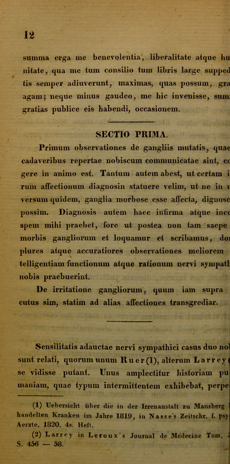 summa erga me benevolentia, liberalitatc atque hu nitate, qua me tum consilio tum libris large supped tis semper adiuverunt, maximas, quas possum, gra agam; neque minus gaudeo, me hic invenisse, sumi gratias publice eis habendi, occasionem. SECTIO PRIMA. Primum observationes de gangliis mutatis, quae cadaveribus repertae nobiscum communicatae sint, cc gere in animo est. Tantum autem abest, ut certam i rum affectionum diagnosin statuere velim, ut ne in i versum quidem, ganglia morbose esse affecta, dignosc possim. Diagnosis autem haec infirma atque inee spem mihi praebet, fore ut postea non tam saepe morbis gangliorum et loquamur et scribamus, doi plurcs atque accuratiores observationes meliorem telligcntiam functionum atque rationum nervi sympatl nobis praebuerint. De irritatione gangliorum, quum iam supra cutus sim, statim ad alias affectiones transgrediar. Sensilitatis adauctae nervi sympathici casus duo no sunt relati, quorum unum R u e r (1), alterum L a r r e y i se vidisse putant. Unus amplectitur historiam pu maniam, quae typum intermittentem exhibebat, perpe (1) Uebersicht ilber die in der Irrenanstalt zu IVIansberg handelten Kranken im Jahre 1819, in Nasses Zeitsclir. f. psy Aerzte. 1820. 4s. Hefl. (2) Larrry in Leroux’s Journal de Medecine Toin. > S. 456 — 58.