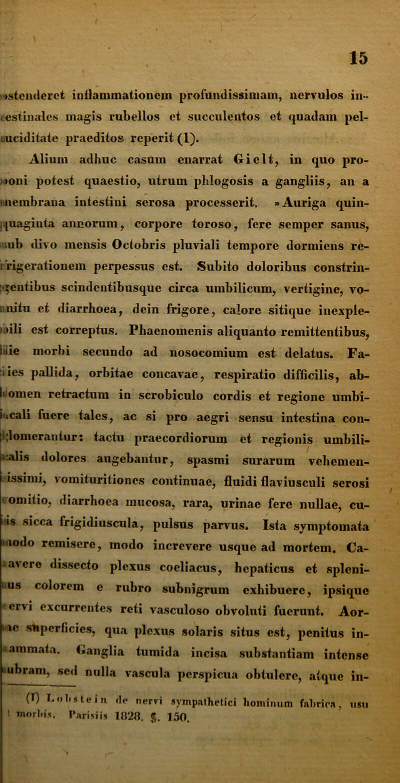 / \ ostenderet inflammationem profundissimam, nervulos in- testinales magis rubellos et succulentos et quadam pel- luciditate praeditos reperit (1). Alium adhuc casum enarrat Gielt, in quo pro- poni potest quaestio, utrum phlogosis a gangliis, an a membrana intestini serosa processerit. * Auriga quin- quaginta annorum, corpore toroso, fere semper sanus, ;ub divo mensis Octobris pluviali tempore dormiens re- frigerationem perpessus est. Subito doloribus constrin- gentibus scindentibusquc circa umbilicum, vertigine, vo- mitu et diarrhoea, dein frigore, calore sitique inexple- ) >ili est correptus. Phaenomenis aliquanto remittentibus, tiie morbi secundo ad nosocomium est delatus. Fa- 1 ies pallida, orbitae concavae, respiratio difficilis, ab- ii omen retractum in scrobiculo cordis et regione umbi- i.cali fuere tales, ac si pro aegri sensu intestina con- glomerantur: tactu praecordiorum et regionis umbili- calis dolores augebantur, spasmi surarum vehemen- i-issimi, vomituritiones continuae, fluidi flaviusculi serosi ' omitio, diarrhoea mucosa, rara, urinae fere nullae, cu- iiis sicca frigidiuscula, pulsus parvus. Ista symptomata iodo remisere, modo increvere usque ad mortem. Ca- a'cro dissecto plexus coeliacus, hepaticus et spleni- bus colorem e rubro subnigrum exhibuere, ipsique ervi excurrentes reti vasculoso obvoluti fuerunt. Aor- ne stipcrficics, qua plexus solaris situs est, penitus in- animata. Ganglia tumida incisa substantiam intense 'ubram, sed nulla vascula perspicua obtulere, atque in- (T) Lohstein <lc nervi sympathetici hominum fahrica. usu f tnorhis. Parisiis 1820. 150.