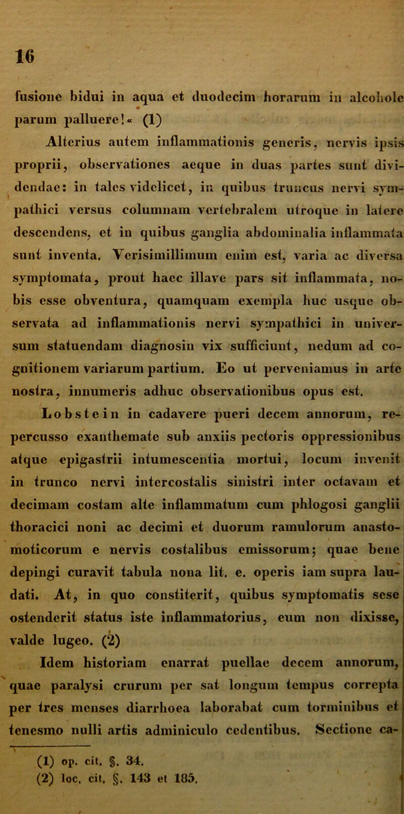 fusione bidui in aqua et duodecim horarum in alcoholc parum palluere!« (1) Alterius autem inflammationis generis, nervis ipsis proprii, observationes aeque in duas partes sunt divi- dendae: in tales videlicet, in quibus truncus nervi sym- pathici versus columnam vertebralem utroque in latere descendens, et in quibus ganglia abdominalia inflammata sunt inventa. Vcrisimillimum enim est, varia ac diversa symptomata, prout haec illave pars sit inflammata, no- bis esse obventura, quamquam exempla huc usque ob- servata ad inflammationis nervi sympathici in univer- sum statuendam diagnosin vix sufficiunt, nedum ad co- gnitionem variarum partium. Eo ut perveniamus in arte nostra, innumeris adhuc observationibus opus est. Lobstein in cadavere pueri decem annorum, re- percusso exanthemate sub anxiis pectoris oppressionibus atque epigastrii intumescentia mortui, locum invenit in trunco nervi intercostalis sinistri inter octavam et decimam costam alte inflammatum cum phlogosi ganglii thoracici noni ac decimi et duorum ramulorum anasto- moticorum e nervis costalibus emissorum; quae bene depingi curavit tabula nona lit. c. operis iam supra lau- dati. At, in quo constiterit, quibus symptomatis sesc ostenderit status iste inflammatorius, eum non dixisse, i valde lugeo. (2) Idem historiam enarrat puellae decem annorum, quae paralysi crurum per sat longum tempus correpta per tres menses diarrhoea laborabat cum torminibus et tenesmo nulli artis adminiculo cedentibus. Sectione ca- (1) op. cit. §. 34. (2) loc. cit, §. 143 et 105.