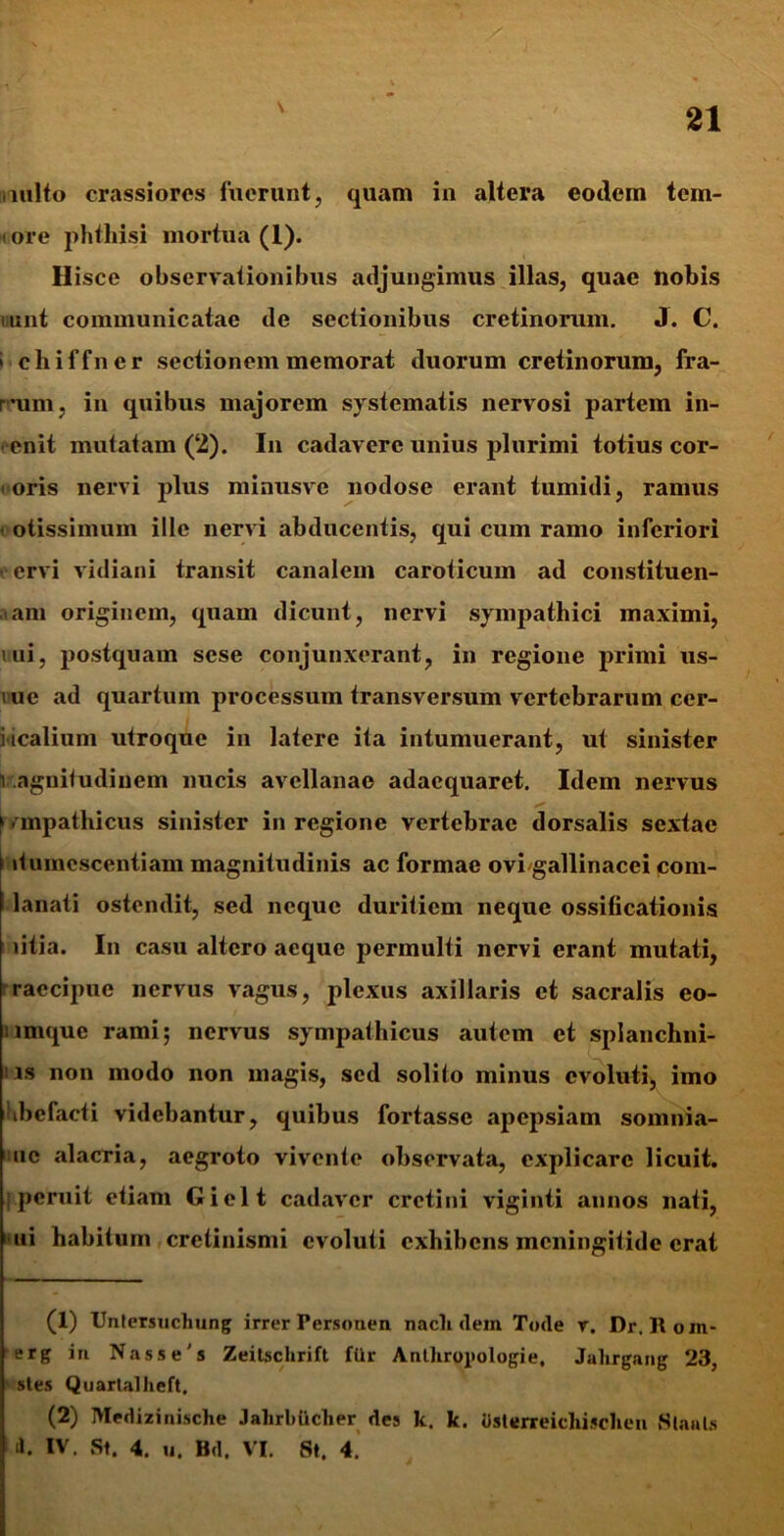 imlto crassiores fuerunt, quam in altera eotlem tern- iore phthisi mortua (1). Hisce observationibus adjungimus illas, quae nobis mint communicatae de sectionibus cretinorum. J. C. i chiffner sectionem memorat duorum cretinorum, fra- rum, in quibus majorem systematis nervosi partem in- enit mutatam (2). In cadavere unius plurimi totius cor- ■ oris nervi plus minusve nodose erant tumidi, ramus otissimum ille nervi abducentis, qui cum ramo inferiori ervi vidiani transit canalem caroticum ad constituen- dam originem, quam dicunt, nervi sympathici maximi, mi, postquam sese conjunxerant, in regione primi us- iue ad quartum processum transversum vertebrarum cer- vicalium utroque in latere ita intumuerant, ut sinister vagnitudinem nucis avellanae adaequaret. Idem nervus > - mpathicus sinister in regione vertebrae dorsalis sextae itumcscentiam magnitudinis ac formae ovi gallinacei com- lanati ostendit, sed neque duritiem neque ossificationis litia. In casu altero aeque permulti nervi erant mutati, raecipue nervus vagus, plexus axillaris et sacralis eo- ilinque rami; nervus sympathicus autem et splauchni- : is non modo non magis, sed solito minus evoluti, imo hbefacti videbantur, quibus fortasse apepsiam somnia- uc alacria, aegroto vivente observata, explicare licuit, iperuit etiam Gielt cadaver crctini viginti annos nati, ui habitum crelinismi evoluti exhibens meningitide erat (1) Untersucliung irrer Personen nacli <lem Tode v. Dr. Koin* erg in Nasse's Zeitschrift flir Anlhropologie, Jalirgang 23, stes Quartallicft, (2) Medizinische Jahrl)iiclier des k. k. tisterreichisclien Slaals <1. IV. St. 4. u. Bd. VI. St. 4.