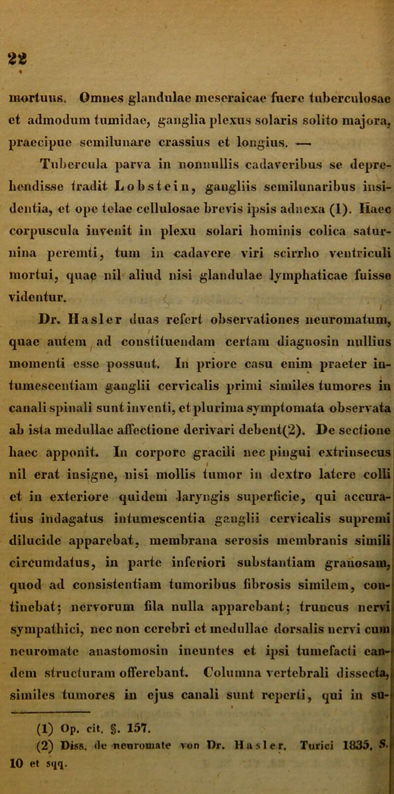 mortuus. Omnes glandulae mcscraicae fuere tuberculosae et admodum tumidae, ganglia plexus solaris solito majora, praecipue semilunare crassius et longius. — Tubercula parva in nonnullis cadaveribus se depre- hendisse tradit Lobstein, gangliis semilunaribus insi- dentia, et ope telae cellulosae brevis ipsis adnexa (1). Iiacc corpuscula invenit in plexu solari hominis colica satur- nina peremti, tum in cadavere viri scirrho ventriculi mortui, quap nil aliud nisi glandulae lymphaticae fuisse videntur. - i Dr. Ilasler duas refert observationes neuromatum, quae autem ad constituendam certam diagnosin nullius momenti esse possunt. In priore casu enim praeter in- tumesccntiam ganglii cervicalis primi similes tumores in canali spinali sunt inventi, et plurima symptomata observata ab ista medullae affectione derivari debcnt(2). De sectione haec apponit. In coi*porc gracili nec pingui extrinsecus l nil erat insigne, nisi mollis tumor in dextro latere colli et iu exteriore quidem laryngis superficie, qui accura- tius indagatus intumescentia ganglii cervicalis supremi dilucide apparebat, membrana serosis membranis simili circumdatus, in parte inferiori substantiam granosam, quod ad consistentiam tumoribus fibrosis similem, con- tinebat; nervorum fila nulla apparebant; truncus nervi sympathici, nec non cerebri et medullae dorsalis nervi cum| neuromate anastomosin ineuntes et ipsi tumefacti ean- dem structuram offerebant. Columna vertebrali dissecta,» similes tumores in ejus canali sunt reperti, qui in su-« (1) Op. cit. §. 157. (2) Diss. «le neuromate von Dr. Hasler. Turici 1835, S.f 10 et sqq.