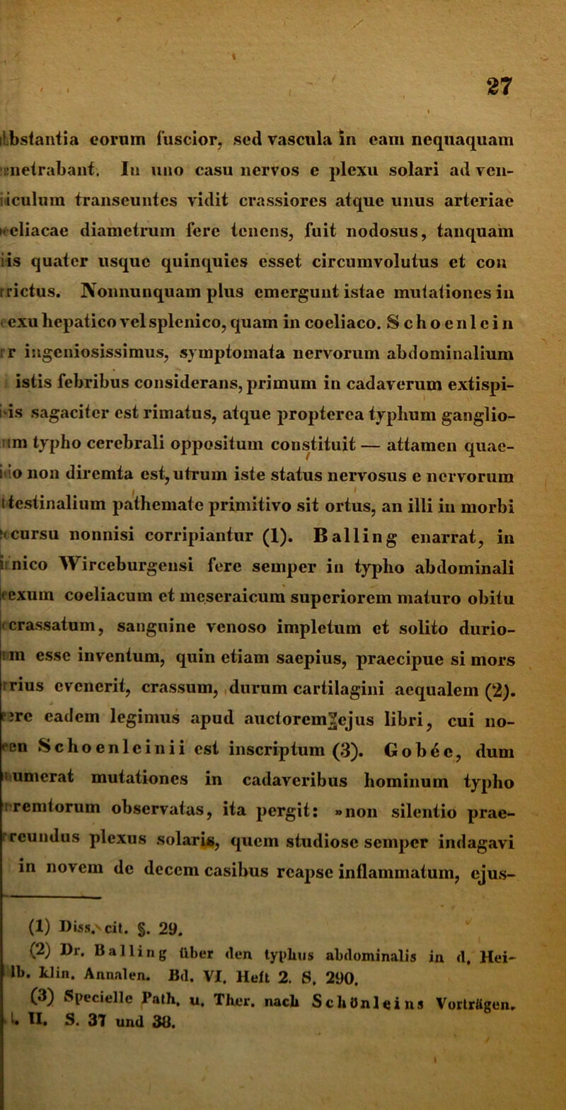 y itJbstantia eornm fuscior, sed vascula in eam nequaquam unetrabant. In uno casu nervos e plexu solari ad ven- idculum transeuntes vidit crassiores atque unus arteriae xcliacae diametrum fere tenens, fuit nodosus, tanquam is quater usque quinquies esset circumvolutus et con r rictus. Non nunquam plus emergunt istae mutationes in ' exu hepatico vel splenico, quam in coeliaco. Schoenlein rr ingeniosissimus, symptomata nervorum abdominalium istis febribus considerans, primum in cadaverum extispi- i is sagaciter est rimatus, atque propterca typhum ganglio- 'im typho cerebrali oppositum constituit— attamen quae- ro non diremta est, utrum iste status nervosus e nervorum i tcstinalium pathemate primitivo sit ortus, an illi in morbi ncursu nonnisi corripiantur (I). Balling enarrat, in i nico Wirceburgensi fere semper in typho abdominali |rexum coeliacum et meseraicum superiorem maturo obitu crassatum, sanguine venoso impletum et solito durio- 1 m esse inventum, quin etiam saepius, praecipue si mors irius evenerit, crassum, durum cartilagini aequalem (2). ?;rc eadem legimus apud auctorem^ejus libri, cui uo- <cn Schoenlcinii est inscriptum (3). Gob6c, dum numerat mutationes in cadaveribus hominum typho i Terniorum observatas, ita pergit: »non silentio prae- rcundus plexus solaris, quem studiose semper indagavi in novem de decem casibus reapse inflammatum, ejus- (X) Disserit. §. 29. (2) Dr. Balling liber <len tyi>lnis abdominalis in d. Hei- lb. klin. Anna!en. Bd. VI. Heit 2. S. 290, (3) Specielle Path, u, Ther. nach ScliOnleins Vortrfigen. I. II. S. 37 und 38.