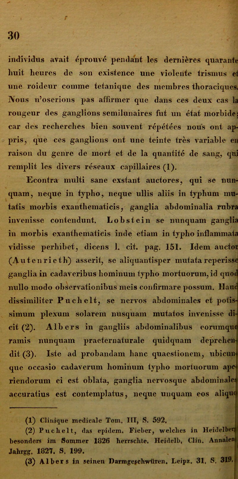 r 30 individus avait 4prouv6 pendant les derniercs quarante huit hcurcs de son existencc une violente trismus ct une roideur comme tetanique des membres thoraciques. Nous u’oserions pas affirmer que dans ces deux cas la rougcur des ganglions scmilunaircs fut un etat morbide: car des recherches bien souvent repetees nous ont ap- pris, que ces ganglions ont une teinte tres variable en raison du gcnrc de rnort et de la quantite de sang, qni remplit les divers reseaux capillaircs (1). Econtra multi sane exstant auctores, qui se nun- quam, neque in typho, neque ullis aliis in typhum mu- tatis morbis exanthematicis, ganglia abdominalia rubra invenisse contendunt. Lobstein se nunquam ganglia in morbis exanthematicis inde etiam in typho inflammata vidisse perhibet, dicens 1. cit. pag. 151. Idem auctor (Autenrieth) asserit, se aliquantisper mutatareperisse ganglia in cadaveribus hominum typho mortuorum, id quot nullo modo observationibus meis confirmare possum, llaiu dissimiliter Puchelt, se nervos abdominales et potis- simum plexum solarem nusquam mutatos invenisse di- cit (2). Albcrs in gangliis abdominalibus eorumqut ramis nunquam praeternaturale quidquam deprehen- dit (3). Iste ad probandam hanc quaestionem, ubicun que occasio cadaverum hominum typho mortuorum apet riendorum ei est oblata, ganglia nervosque abdominale! accuratius est contemplatus, neque unquam eos aliqut — (1) Clinique medicale Toin, III, S. 592, (2) Puchelt, das epidem. Fieber, welclies in Heidelber]' besonders im Sommer 1026 herrsclite. Heidelb. Clin. Annalen Jahrgg. 1827. S. 199.