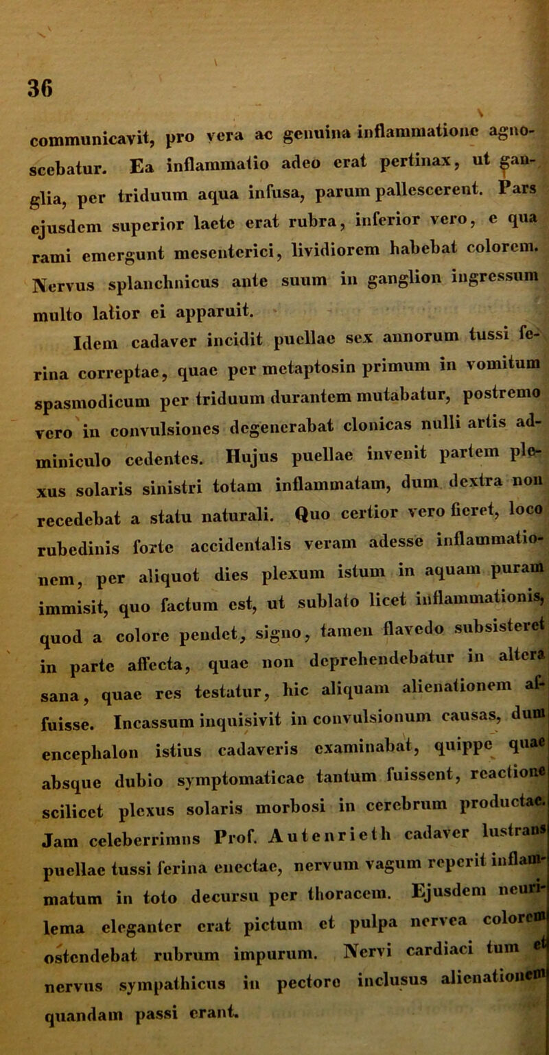 \ 36 \ communicavit, pro vera ac genuina inflammatione agno- scebatur. Ea inflammatio adeo erat pertinax, ut gan- glia, per triduum aqua infusa, parum pallescerent. Pars ejusdem superior lacte erat rubra, inferior vero, e qua rami emergunt mesenterici, lividiorem habebat colorem. Nervus splanchnicus ante suum in ganglion ingressum multo latior ei apparuit. Idem cadaver incidit puellae sex annorum tussi fe- rina correptae, quae per metaptosin primum in vomitum spasmodicum per triduum durantem mutabatur, postremo vero in convulsiones degenerabat clonicas nulli artis ad- miniculo cedentes. Hujus puellae invenit partem ple- xus solaris sinistri totam inflammatam, dum dextra non recedebat a statu naturali. Quo certior vero fieret, loco rubedinis forte accidentalis veram adesse inflammatio- nem, per aliquot dies plexum istum in aquam puram immisit, quo factum est, ut sublato licet inflammationis, quod a colore pendet, signo, tamen flavedo subsisteret in parte affecta, quae non deprehendebatur in altcrftj sana, quae res testatur, hic aliquam alienationem af- fuisse. Incassum inquisivit in convulsionum causas, dumi encephalon istius cadaveris examinabat, quippe quaej absque dubio symptomaticae tantum fuissent, reactione scilicet plexus solaris morbosi in cerebrum productae. Jam celeberrimus Prof. Autenrieth cadaver lustrans puellae tussi ferina enectae, nervum vagum reperit inflam* matum in toto decursu per thoracem. Ejusdem neuri- lema eleganter erat pictum et pulpa nervea colorem ostendebat rubrum impurum. Nervi cardiaci tum nervus sympathicus in pectore inclusus alienationem quandam passi erant.