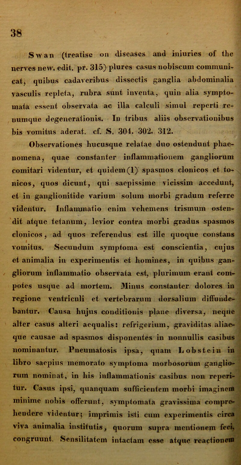 S>van (treatise on diseases and iniuries of thc nerves new. edit. pr. 315) plures casus nobiscum communi- cat, quibus cadaveribus dissectis ganglia abdominalia vasculis repleta, rubra sunt inventa, quin alia sympto- mata essent observata ac illa calculi simul reperti re- numque degenerationis. In tribus aliis observationibus bis vomitus aderat. cf. S. 304. 302. 312. Observationes hucusque relatae duo ostendunt phae- nomena, quae constanter inflammationem gangliorum comitari videntur, et quidem (1) spasmos clonicos et to- nicos, quos dicunt, qui saepissime vicissim accedunt, et in ganglionitide varium solum morbi gradum referre videntur. Inflammatio enim vehemens trismum osten- dit .atque tetanum, levior contra morbi gradus spasmos clonicos, ad quos referendus est ille quoque constans I vomitus. Secundum symptoma est conscientia, cujus et animalia in experimentis et homines, in quibus gan- gliorum inflammatio observata est, plurimum erant com- potes usque ad mortem. Minus constanter dolores in regione ventriculi et vertebrarum dorsalium diffunde- bantur. Causa hujus conditionis plane diversa, neque alter casus alteri aequalis: refrigerium, graviditas aliae- que causae ad spasmos disponentes in nonnullis casibus nominantur. Pneumatosis ipsa, quam Lobstein in libro saepius memorato symptoma morbosorum ganglio- rum nominat, in his inflammationis casibus non reperi- tur. Casus ipsi, quanquam sufficientem morbi imaginem minime nobis offerunt, symptomata gravissima compre- hendere videntur; imprimis isti cum experimentis circa viva animalia institutis, quorum supra mentionem feci, congruunt. Sensilitatcm intactam esse atque reactionem