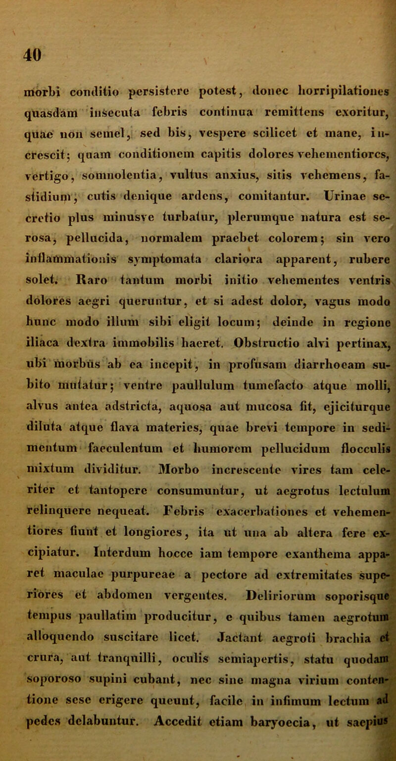 morbi coxulitio persistere potest, donec horripilationes quasdam insecuta febris continua remittens exoritur, quae non semel, sed bis, vespere scilicet et mane, in- crescit; quam conditionem capitis dolores vehemcntiorcs, vertigo, somnolentia, vultus anxius, sitis vehemens, fa- stidium, cutis denique ardens, comitantur. Urinae se- cretio plus minusve turbatur, plerumque natura est se- rosa, pellucida, normalem praebet colorem; sin vero inflammationis symptomata clariora apparent, rubere solet. Raro tantum morbi initio vehementes ventris dolores aegri queruntur, et si adest dolor, vagus modo hunc modo illum sibi eligit locum; deinde in regione iliaca dextra immobilis haeret. Obstimctio alvi pertinax, ubi morbus ab ea incepit, in profusam diarrhoeam su- bito mutatur; ventre paullulum tumefacto atque molli, alvus antea adstricta, aquosa aut mucosa fit, ejiciturque diluta atque flava materies, quae brevi tempore in sedi- mentum faeculentum et humorem pellucidum flocculis mixtum dividitur. Morbo increscente vires tam cele- riter et tantopere consumuntur, ut aegrotus lectulum relinquere nequeat. Febris exacerbationes et vehemen- tiores fiunt et longiores, ita ut una ab altera fere ex- cipiatur. Interdum hocce iam tempore exanthema appa- ret maculae purpureae a pectore ad extremitates supe- riores et abdomen vergentes. Deliriorum soporisque tempus paullatim producitur, e quibus tamen aegrotum alloquendo suscitare licet. Jactant aegroti brachia et crura, aut tranquilli, oculis semiapertis, statu quodam soporoso supini cubant, nec sine magna virium conten- tione sesc erigere queunt, facile in infimum lectum atl pedes dclabuntur. Accedit etiam baryoecia, ut saepius