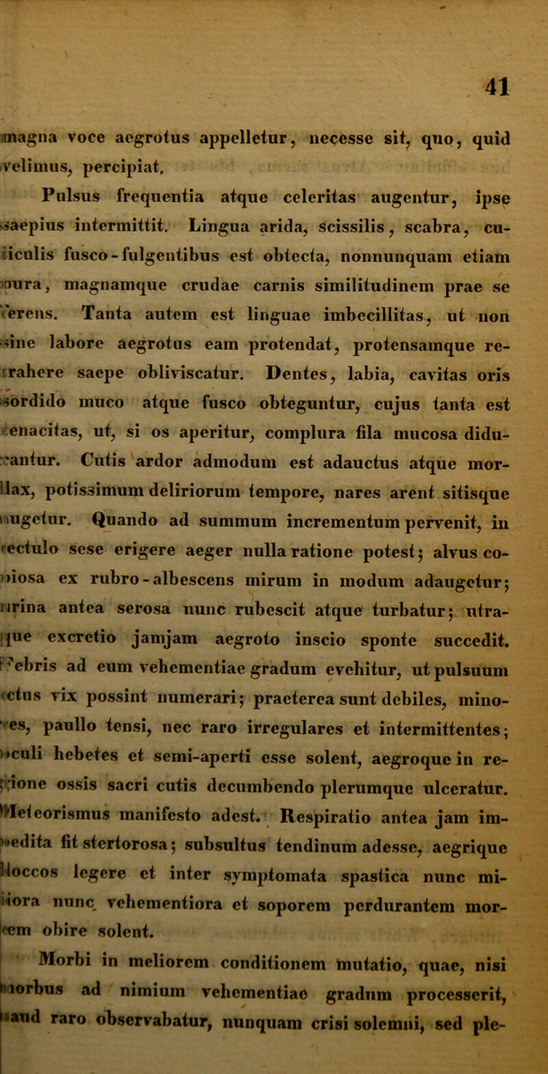 magna voce aegrotus appelletur, neccsse sit, quo, quid velimus, percipiat. Pulsus frequentia atque celeritas augentur, ipse «saepius intermittit. Lingua arida, Scissilis, scabra, cu- ticulis fusco - fulgentibus est obtecta, nonnunquam etiam naura, magnamque crudae carnis similitudinem prae se 'ferens. Tanta autem est linguae imbecillitas, ut non sine labore aegrotus eam protendat, protensamque rc- rahere saepe obliviscatur. Dentes, labia, cavitas oris » m , «sordido muco atque fusco obteguntur, cujus tanta est enacitas, ut, si os aperitur, complura fila mucosa didu- cantur. Cutis ardor admodum est adauctus atque mor- llax, potissimum deliriorum tempore, nares arent sitisque i lugetur. Quando ad summum incrementum pervenit, in rectulo scse erigere aeger nulla ratione potest; alvus co- >>iosa ex rubro - albescens mirum in modum adaugetur; urina antea serosa nunc rubescit atque turbatur; utra- ipie excrctio jamjam aegroto inscio sponte succedit, bebris ad eum vehementiae gradum evehitur, ut pulsuum ictus vix possint numerari; praeterea sunt debiles, mino- “es, paullo tensi, nec raro irregulares et intermittentes; i »culi hebetes et semi-aperti esse solent, aegroque in re- \ ;ione ossis sacri cutis decumbendo plerumque ulceratur. ^Iefeorismus manifesto adest. Respiratio antea jam im- pedita fit stertorosa; subsultus tendinum adesse, aegrique iloccos legere et inter symptomata spastica nunc mi- iiora nunc vehementiora et soporem perdurantem mor- !<'em obire solent. Morbi in meliorem conditionem mutatio, quae, nisi i lorbus ad nimium vehementiae gradum processerit, t^aud raro observabatur, nunquam crisi solemni, sed ple-