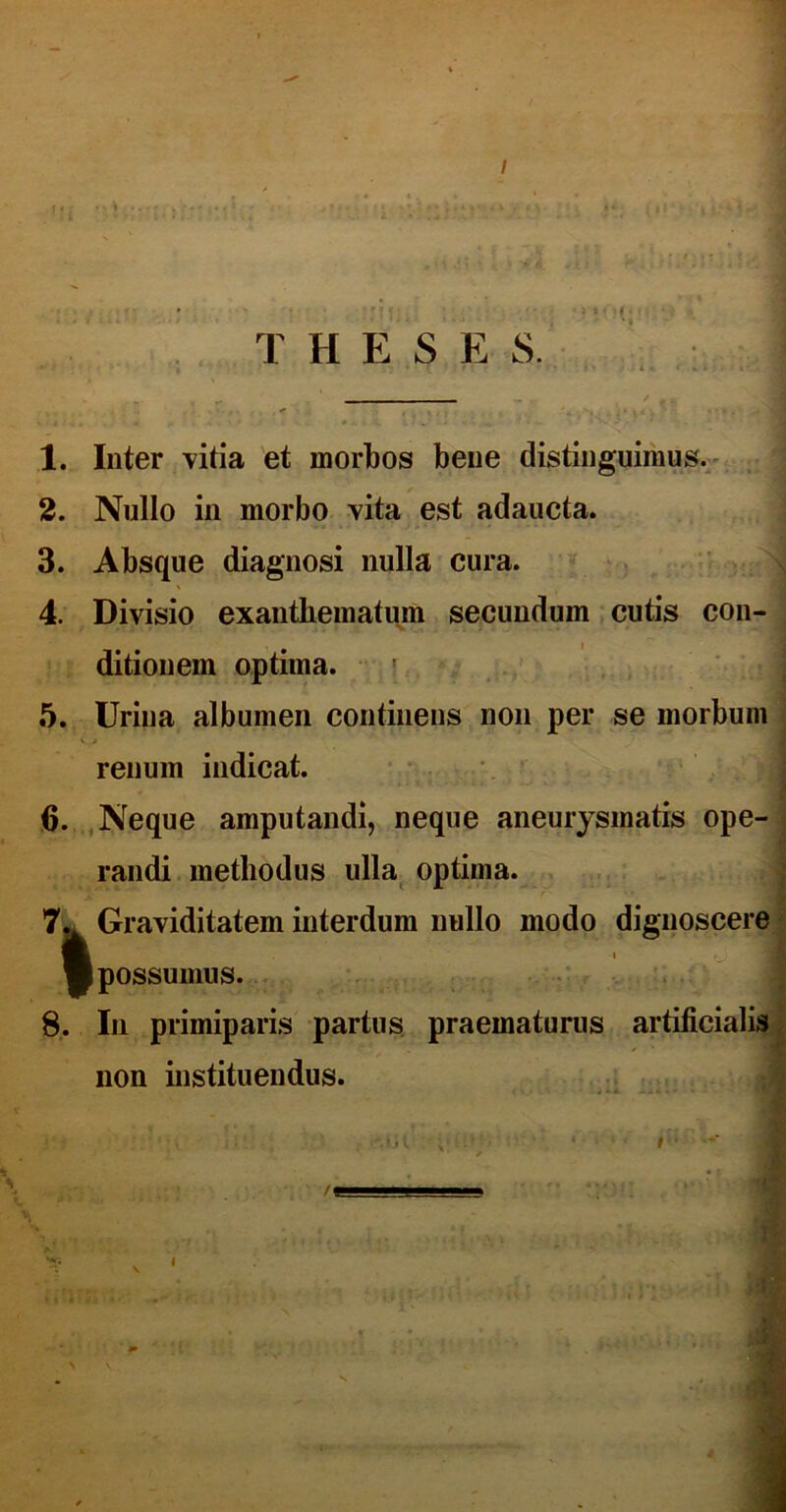 *0(' T H E S E S. 1. Inter vitia et morbos bene distinguimus. 2. Nullo in morbo vita est adaucta. 3. Absque diagnosi nulla cura. 4. Divisio exanthematum secundum cutis con- ditionem optima. 5. Urina albumen continens non per se morbum renum indicat. 6. Neque amputandi, neque aneurysmatis ope- randi methodus ulla optima. 7^ Graviditatem interdum nullo modo dignoscere ft ■possumus. 8. In primiparis partus praematurus artificialis non instituendus. i