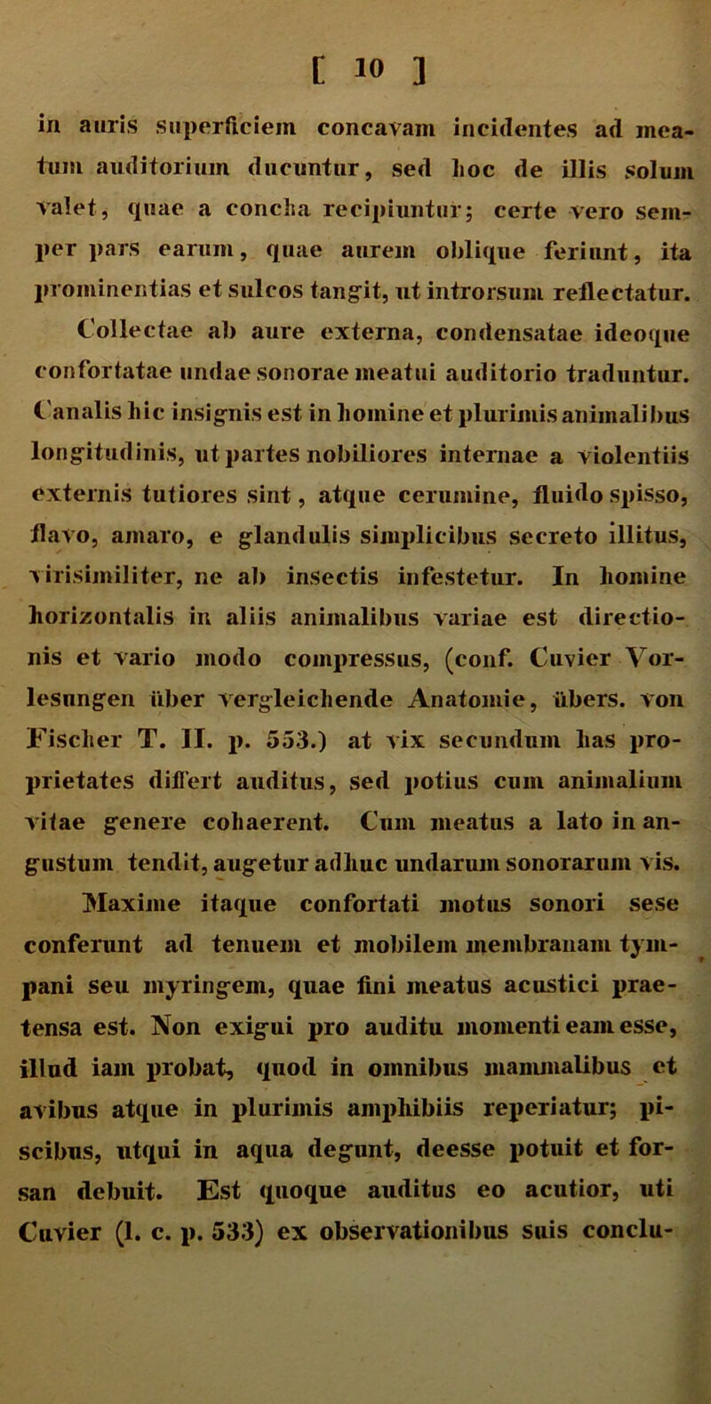 in auris superficiem concavam incidentes ad mea- tum auditorium ducuntur, sed hoc de illis solum valet, quae a conclia recipiuntur; certe vero sem- per pars earum, quae aurem oblique feriunt, ita prominentias et sulcos tangit, ut introrsum reflectatur. Collectae ab aure externa, condensatae ideoque confortatae undae sonorae meatui auditorio traduntur. Canalis hic insignis est in homine et plurimis animalibus longitudinis, ut partes nobiliores internae a violentiis externis tutiores sint, atque cerumine, fluido spisso, flavo, amaro, e glandulis simplicibus secreto illitus, virisimiliter, ne ab insectis infestetur. In homine horizontalis in aliis animalibus variae est directio- nis et vario modo compressus, (conf. Cuvier Vor- lesungen iiber vergleichende Anatomie, iibers. von Fischer T. II. p. 553.) at vix secundum has pro- prietates differt auditus, sed potius cum animalium vitae genere cohaerent. Cum meatus a lato in an- gustum tendit, augetur adhuc undarum sonorarum vis. Maxime itaque confortati motus sonori sese conferunt ad tenuem et mobilem membranam tym- pani seu myringem, quae fini meatus acustici prae- tensa est. Non exigui pro auditu momenti eam esse, illud iain probat, quod in omnibus mammalibus et avibus atque in plurimis amphibiis reperiatur; pi- scibus, utqui in aqua degunt, deesse potuit et for- san debuit. Est quoque auditus eo acutior, uti