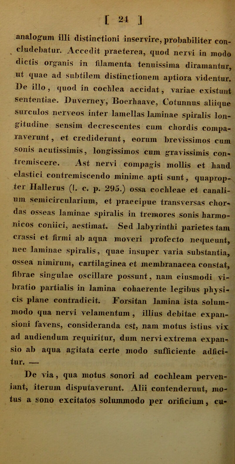 analogum illi distinctioni inservire, probabiliter con- eludebatur. Accedit praeterea, quod nervi in modo dictis organis in filamenta tenuissima diramantur, ut quae ad subtilem distinctionem aptiora videntur. De illo , quod in cochlea accidat, variae existunt sententiae. DuVerney, Boerhaave, Cotunnus aliique surculos nerveos inter lamellas laminae spiralis lon- gitudine sensim decrescentes cum chordis compa- raverunt, et crediderunt, eorum brevissimos cum sonis acutissimis, longissimos cum gravissimis con- tremiscere. Ast nervi compagis mollis et liand elastici contremiscendo minime apti sunt, quaprop- tei Hallerus (I. c. p. 295.) ossa cochleae et canali- um semicircularium, et praecipue transversas chor- das osseas laminae spiralis in tremores sonis harmo- nicos coniici, aestimat. Sed labyrinthi parietes tam crassi et firmi ab aqua moveri profecto nequeunt, nec laminae spiralis, quae insuper varia substantia, ossea nimirum, cartilaginea et membranacea constat, fibrae singulae oscillare possunt, nam eiusmodi vi- bratio partialis in lamina cohaerente legibus physi- cis plane contradicit. Forsitan lamina ista solum- modo qua nervi velamentum , illius debitae expan- sioni favens, consideranda est, nam motus istius vix ad audiendum requiritur, dum nervi extrema expan- sio ab aqua agitata certe modo sufficiente adfici- tur. — De via, qua motus sonori ad cochleam perven- iant, iterum disputaverunt. Alii contcnderuut, mo- tus a sono excitatos solummodo per orificium, cu-