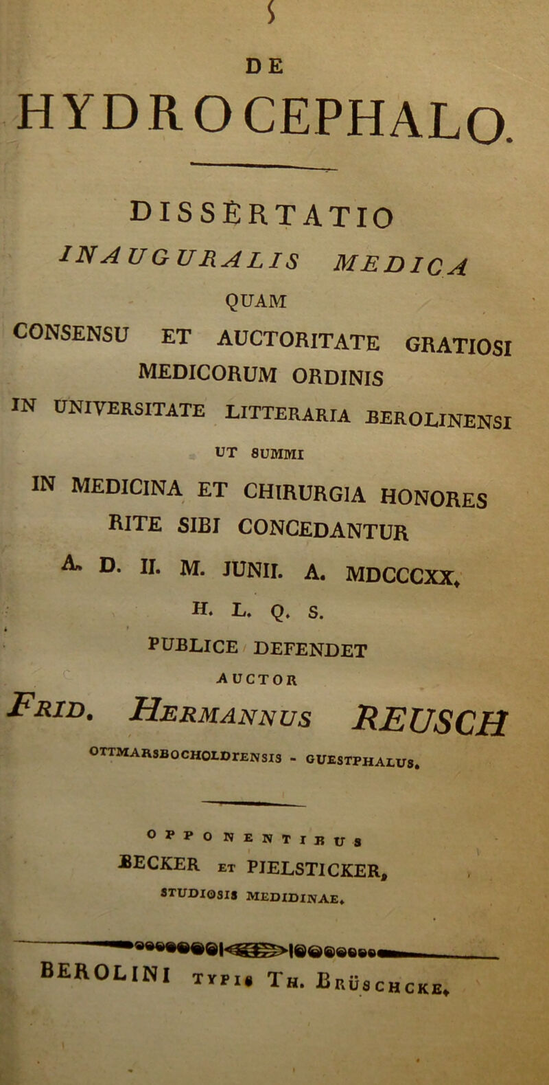 s DE HYDROCEPHALO. DISSERTATIO IN AUGURALIS MEDICA QUAM CONSENSU ET AUCTORITATE GRATIOSI MEDICORUM ORDINIS XN UNIVERSITATE LITTERARIA JBEROLINENSI UT 8UMMI IN MEDICINA ET CHIRURGIA HONORES rite sibi concedantur a» D. II. M. JUNII. A. MDCCCXX. H. L. Q. s. • ' PUBLICE DEFENDET auctor Frid. Hjermannus FEUSCH OTTMARSBOCHOrDrENSia - guestphalus. OPPO NENTIBUS jbecker ET PIELSTICKER, STUDIOSIS MEDIDINAE* * BEROLINI typu Tu * rYPI* AH. jbRusCHCKE.