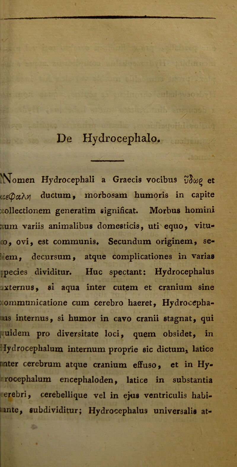 De Hydrocephalo. Nomen Hydrocephali a Graecis vocibu9 vfiooQ et <:g(puKvf ductum, morbosam humoris in capite : ollectionem generatim significat. Morbus homini :;um variis animalibus domesticis, uti equo, vitu- co, ovi, est communis* Secundum originem, se- itiem, decursum, atque complicationes in varias ;pecies dividitur. Huc spectant: Hydrocephalus xternus, si aqua inter cutem et cranium sine : ommunicatione cum cerebro haeret, Hydrocepha- ius internus, si humor in cavo cranii stagnat, qui [ uidem pro diversitate loci, quem obsidet, in lydrocephalum internum proprie sic dictum, latice nuter cerebrum atque cranium effuso, et in Hy- rocephalum encephaloden, latice in substantia erebri, cerebellique vel in ejus ventriculis habi- tante, subdividitur; Hydrocephalus universalis at-