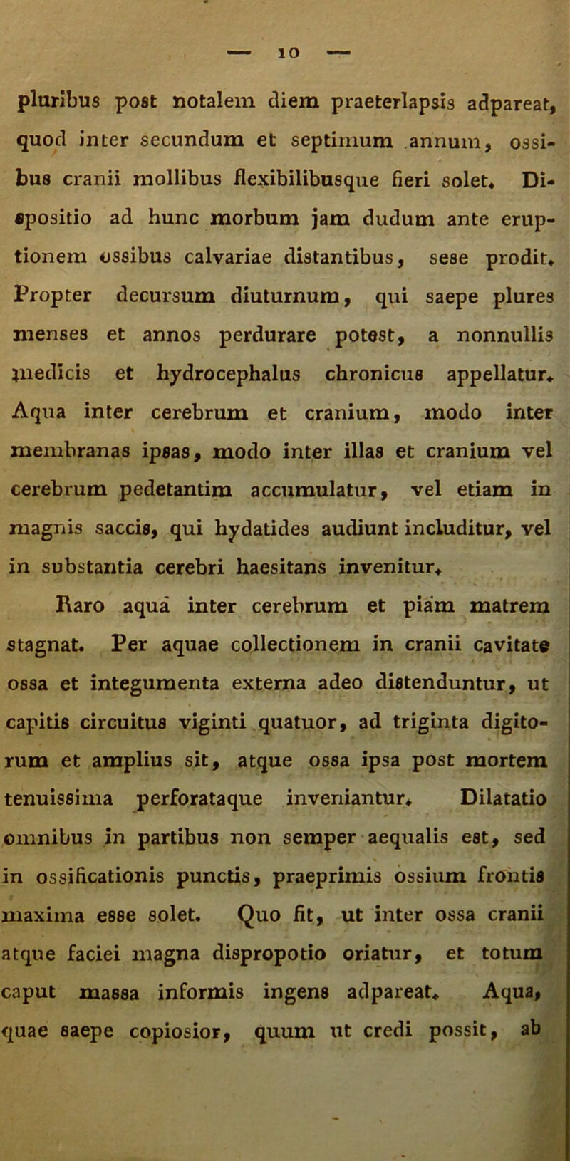 pluribus post notalem diem praeterlapsis adpareat, quod inter secundum et septimum annum, ossi- bus cranii mollibus flexibilibusque fieri solet» Di- «positio ad hunc morbum jam dudum ante erup- tionem ossibus calvariae distantibus, sese prodit» Propter decursum diuturnum, qui saepe plures menses et annos perdurare potest, a nonnullis jnedicis et hydrocephalus chronicus appellatur» Aqua inter cerebrum et cranium, modo inter membranas ipsas, modo inter illas et cranium vel cerebrum pedetantim accumulatur, vel etiam in magnis saccis, qui hydatides audiunt includitur, vel in substantia cerebri haesitans invenitur» Raro aqua inter cerebrum et piam matrem stagnat. Per aquae collectionem in cranii cavitate ossa et integumenta externa adeo distenduntur, ut capitis circuitus viginti quatuor, ad triginta digito- rum et amplius sit, atque ossa ipsa post mortem tenuissima perforataque inveniantur» Dilatatio omnibus in partibus non semper aequalis est, sed in ossificationis punctis, praeprimis ossium frontis maxima esse solet. Quo fit, ut inter ossa cranii atque faciei magna dispropotio oriatur, et totum caput massa informis ingens adpareat. Aqua, quae saepe copiosior, quum ut credi possit, ab