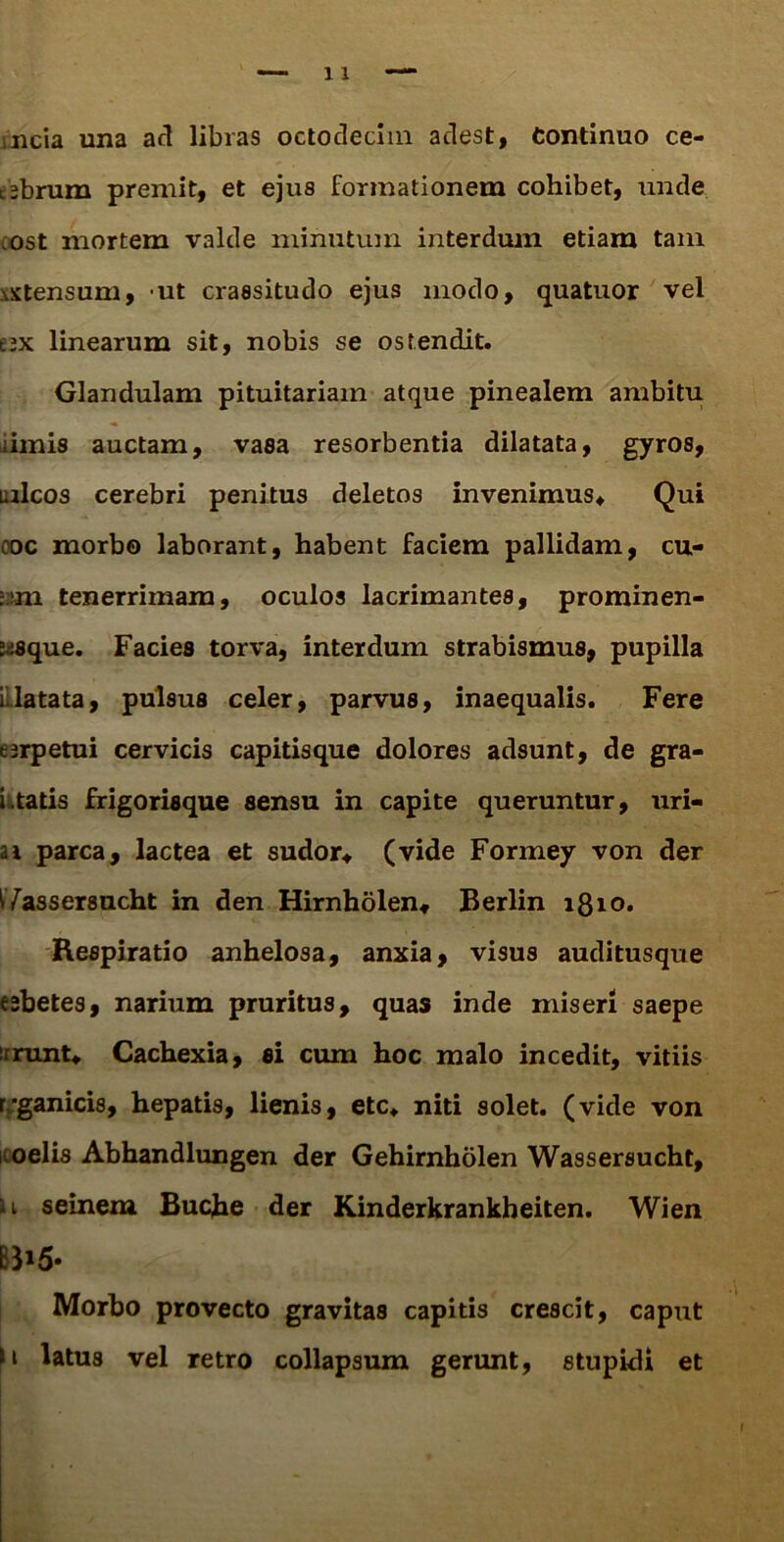 mcia una ad libras octodecim adest, Continuo ce- tsbrum premit, et ejus formationem cohibet, unde ost mortem valde minutum interdum etiam tam \xtensum, ut crassitudo ejus modo, quatuor vel ax linearum sit, nobis se ostendit. Glandulam pituitariam atque pinealem ambitu iimis auctam, vasa resorbentia dilatata, gyros, uricos cerebri penitus deletos invenimus* Qui ooc morbo laborant, habent faciem pallidam, cu- :.:m tenerrimam, oculos lacrimantes, prominen- 2j.sque. Facies torva, interdum strabismus, pupilla flatata, pulsus celer, parvus, inaequalis. Fere erpetui cervicis capitisque dolores adsunt, de gra- i tatis frigorisque sensu in capite queruntur, uri- ai parca, lactea et sudor* (vide Formey von der ^Yassersucht in den Hirnholen* Berlin 1810. Respiratio anhelosa, anxia, visus auditusque esbetes, narium pruritus, quas inde miseri saepe rrunt* Cachexia, si cum hoc malo incedit, vitiis r/ganicis, hepatis, lienis, etc* niti solet, (vide von oelis Abhandlungen der Gehirnholen Wassersucht, 11 seinem Buche der Kinderkrankheiten. Wien B3»5* Morbo provecto gravitas capitis crescit, caput \i latus vel retro collapsum gerunt, stupidi et