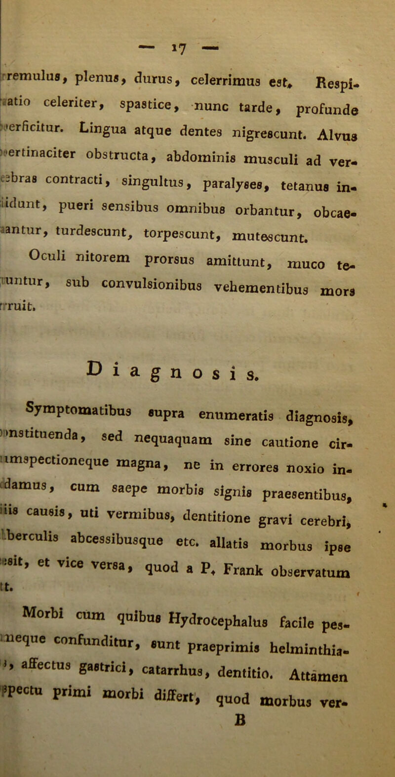 remulus, plenus, durus, celerrimus est* Respi- atio celeriter, spastice, nunc tarde, profunde 'erficitur. Lingua atque dentes nigrescunt. Alvus ertinaciter obstructa, abdominis musculi ad ver- ibras contracti, singultus, paralyses, tetanus in- udant, pueri sensibus omnibus orbantur, obcae- antur, turdescunt, torpescunt, mutescunt. Oculi nitorem prorsus amittunt, muco te- runtur, sub convulsionibus vehementibus mors rruit. Diagnosis. Symptomatibus supra enumeratis diagnosis, instituenda, sed nequaquam sine cautione cir- umspectioneque magna, ne in errores noxio in- damus, cum saepe morbis signis praesentibus, 'iis causis, uti vermibus, dentitione gravi cerebri, Iberculis abcessibusque etc. allatis morbus ipse >8it, et vice versa, quod a P, Frank observatum Morbi cum quibus Hydrocephalus facile pe,- neque confunditur, eunt praeprimis helminthia- I, afFectus gastrici, catarrhus, dentitio. Attamen «Pectu primi morbi differt, quod morbus ver- B