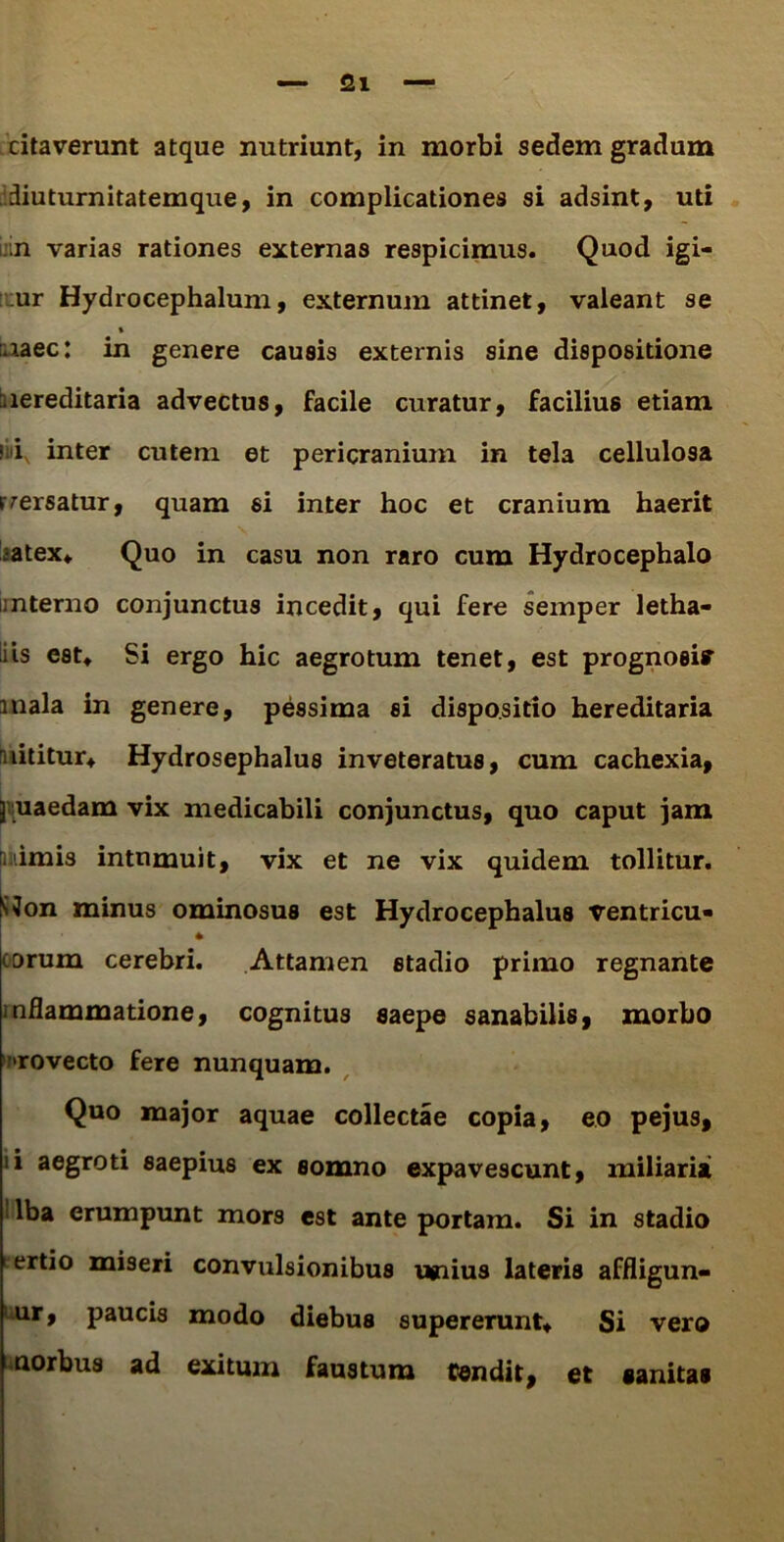 citaverunt atque nutriunt, in morbi sedem gradum diuturnitatemque, in complicationes si adsint, uti ;n varias rationes externas respicimus. Quod igi- ur Hydrocephalum, externum attinet, valeant se % :.iaec: in genere causis externis sine dispositione nereditaria advectus, facile curatur, facilius etiam ; i inter cutem et pericranium in tela cellulosa rmersatur, quam si inter hoc et cranium haerit ;atex* Quo in casu non raro cum Hydrocephalo interno conjunctus incedit, qui fere semper letha- iis est* Si ergo hic aegrotum tenet, est prognosi» inala in genere, pessima si dispositio hereditaria nititur* Hydrosephalus inveteratus, cum cachexia, ] uaedam vix medicabili conjunctus, quo caput jam [mimis intumuit, vix et ne vix quidem tollitur. SJon minus ominosus est Hydrocephalus ventricu» orum cerebri. Attamen stadio primo regnante inflammatione, cognitus saepe sanabilis, morbo 'rovecto fere nunquam. Quo major aquae collectae copia, eo pejus, ii aegroti saepius ex somno expavescunt, miliaria lba erumpunt mors est ante portam. Si in stadio tertio miseri convulsionibus unius lateris affligun- ur, paucis modo diebus supererunt* Si vero norbus ad exitum faustum tendit, et sanitas