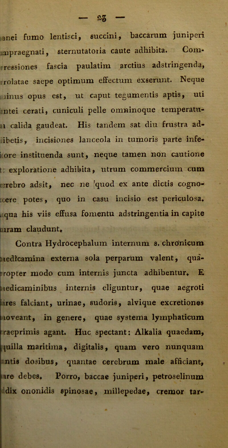 anei fumo lentisci, succini, baccarum juniperi impraegnati, sternutatoria caute adhibita. Com* reesiones fascia paulatim arctius adstringenda, rolatae saepe optimum efFectum exserunt. Neque irinus opus est, ut caput tegumentis aptis, uti ntei cerati, cuniculi pelle omninoque temperatu- a calida gaudeat. His tandem sat diu frustra ad- ibetis, incisiones lanceola in tumoris parte infe- i ore instituenda sunt, neque tamen non cautione t: exploratione adhibita, utrum commercium cum tirebro adsit, nec ne !quod ex ante dictis cogno- i ;ere potes, quo in casu incisio est periculosa. li qua his viis effusa fomentu adstringentia in capite uiram claudunt. Contra Hydrocephalum internum s. chronicum Diedlcamina externa sola perparum valent, qua- rropter modo cum internis juncta adhibentur. E Medicaminibus internis eliguntur, quae aegroti lires falciant, urinae, sudoris, alvique excretiones loveant, in genere, quae systema lymphaticum raeprimis agant. Huc spectant: Alkalia quaedam, j piilla maritima, digitalis, quam vero nunquam t ntis dosibus, quantae cerebrum male afficiant, ire debes. Porro, baccae juniperi, petroselinum dix ononidis spinosae, millepedae, cremor tar-