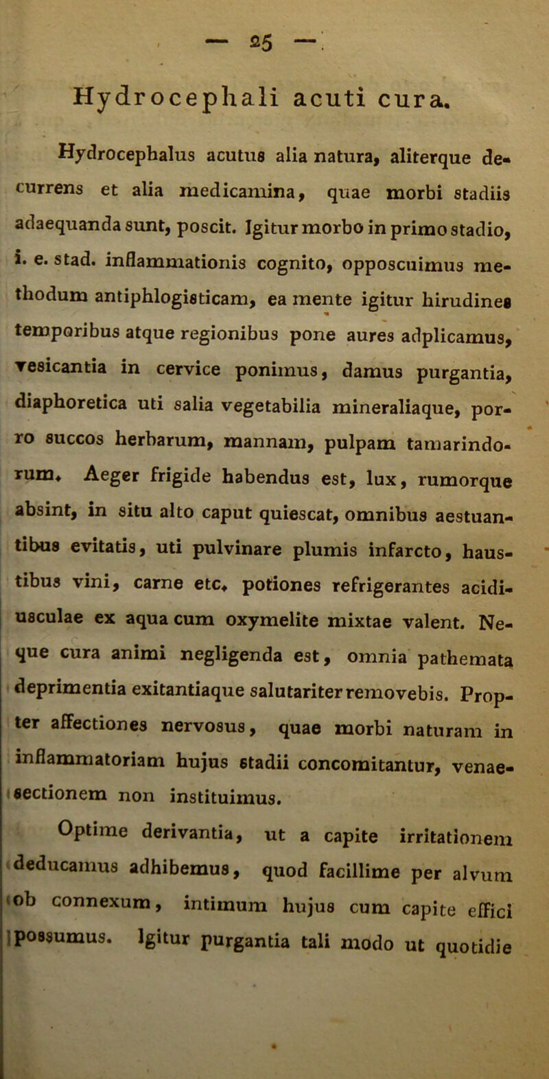 Hydrocephali acuti cura. Hydrocepbalus acutus alia natura, aliterque de- currens et alia medicamina, quae morbi stadiis adaequanda sunt, poscit. Igitur morbo in primo stadio, i. e. stad. inflammationis cognito, opposcuimus me- thodum antiphlogisticam, ea mente igitur hirudines temporibus atque regionibus pone aures adplicamus, vesicantia in cervice ponimus, damus purgantia, diaphoretica uti salia vegetabilia mineraliaque, por- ro succos herbarum, mannam, pulpam tamarindo- rum* Aeger frigide habendus est, lux, rumorque absint, in situ alto caput quiescat, omnibus aestuan- tibus evitatis, uti pulvinare plumis infarcto, haus- tibus vini, carne etc* potiones refrigerantes acidi- usculae ex aqua cum oxymelite mixtae valent. Ne- que cura animi negligenda est, omnia pathemata deprimentia exitantiaque salutariter removebis. Prop- ter affectiones nervosus, quae morbi naturam in inflammatoriam hujus stadii concomitantur, venae- sectionem non instituimus. Optime derivantia, ut a capite irritationem deducamus adhibemus, quod facillime per alvum *ob connexum, intimum hujus cum capite efFici possumus. Igitur purgantia tali modo ut quotidie