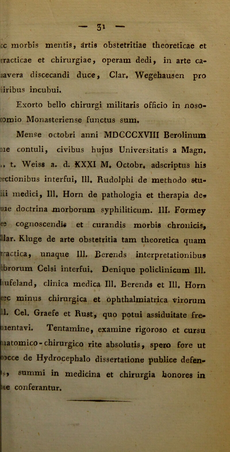 c morbis mentis, drtis obstetritiae theoreticae et rracticae et chirurgiae, operam dedi, in arte ca- avera discecandi duce, Clar» Wegehausen pro iiribus incubui. Exorto bello chirurgi militaris officio in noso- comio Monasteriense functus sum» Mense octobri anni MDCCCXVIII Berolinum me contuli, civibus hujus Universitatis a Magn» .♦ t» Weiss a. d. KXXI M» Octobr» adscriptus his \ ictionibus interfui, 111, Rudolphi de methodo stu- iii medici, 111» Horn de pathologia et therapia de* ime doctrina morborum syphiliticum. III. Formey ee cognoscendi* et curandis morbis chronicis, «ilar. Kluge de arte obstetritia tam theoretica quam r actica, unaque 111. Berends interpretationibus ibrorum Celsi interfui» Denique policlinicum 111. ufeland, clinica medica 111, Berends et 111, Horn esc minus chirurgica et ophthalmiatrica virorum 1. Cei. Graefe et Rust, quo potui assiduitate fre- •lentavi. Tentamine, examine rigoroso et cursu latomico-chirurgico rite absolutis, spero fore ut mcce de Hydrocephalo dissertatione publice defen- , summi in medicina et chirurgia honores in me conferantur.