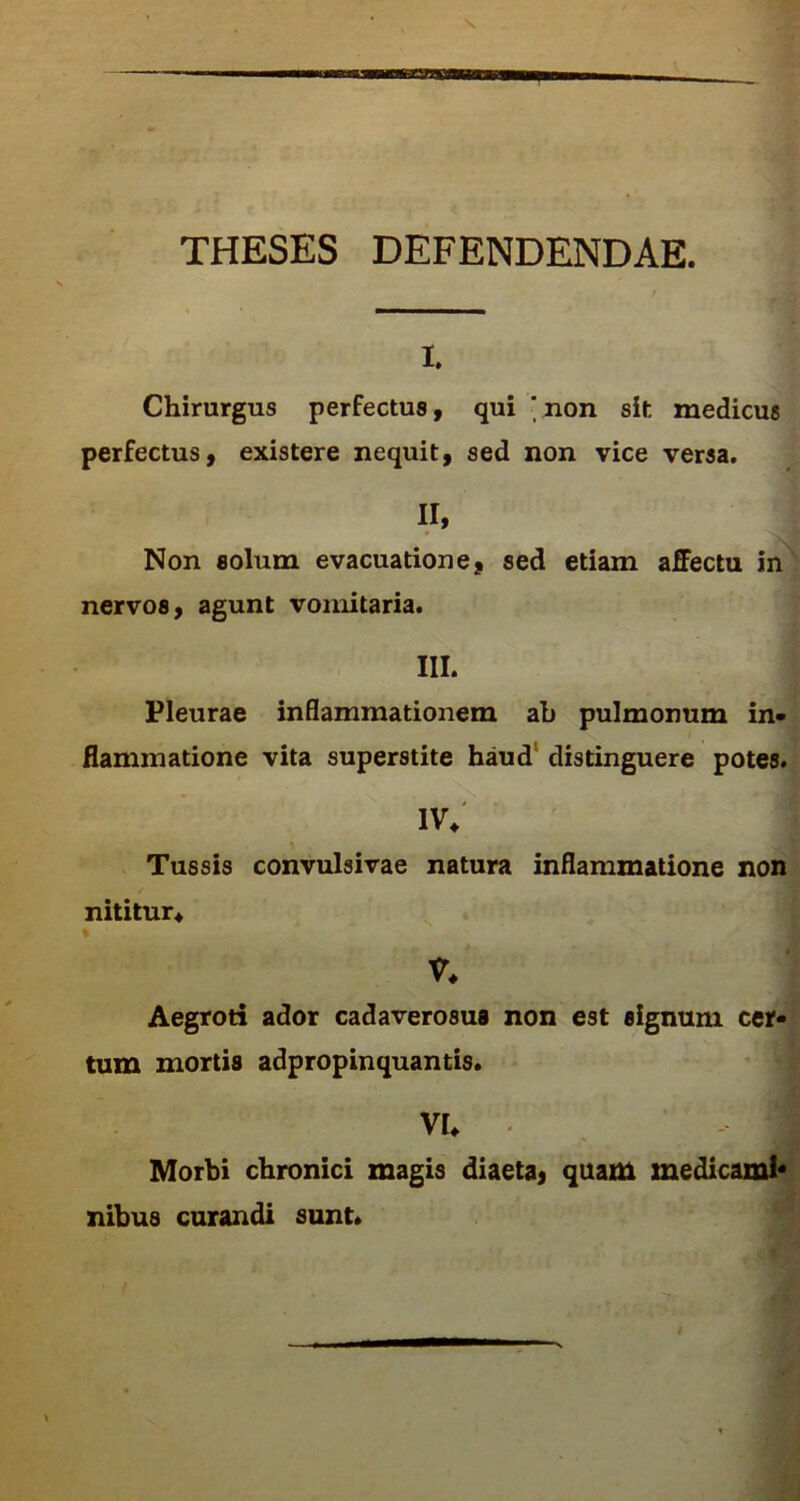 THESES DEFENDENDAE. i. Chirurgus perfectus, qui ' non sit medicus perfectus, existere nequit, sed non vice versa. II, Non solum evacuatione, sed etiam affectu in nervos, agunt vomitaria. III. Pleurae inflammationem ah pulmonum in- flammatione vita superstite haud distinguere potes. iv* Tussis convulsivae natura inflammatione non nititur* % V* Aegroti ador cadaverosus non est signum cer- tum mortis adpropinquantis. VI* j Morbi chronici magis diaeta, quam medicam!* nibus curandi sunt.