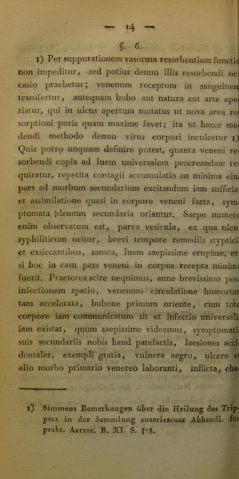 $. <5. i) Per suppurationem vasorum resorbentium functic non impeditur, sed potius denuo illis resorbendi oc- casio praebetur; venenum receptum in sanguineis transfertur, antequam bubo aut natura aut arte apej riatur, qui in ulcus apertum mutatus ut nova area re sorptioni puris quam maxime favet; ita ut hacce meJ ciendi methodo denuo virus corpori inculcetur i) Quis porro unquam definire potest, quanta veneni rei sorbendi copia ad luem universalem procreandam re- quiratur, repetita contagii accumulatio an minima ein pars ad morbum secundarium excitandum iam sufficia et assimilatione quasi in corpore veneni facta, sym- ptomata gdemnm secundaria oriantur. Saepe numere enim observatum est, parva vesicula, ex qua ulcu syphiliticum oritur, brevi tempore remediis styptici, et exsiccantibus, sanata, luem saepissime erupisse, et- si hoc in casu pars veneni in corpus recepta minime fuerit. Praeterea scire nequimus, anne brevissimo pos infectionem spatio, venenum circulatione humorun tam accelerata, bubone primum oriente, cum tote corpore iam communicatum sit et infectio universali iam existat, quum saepissime videamus, symptomati suis secundariis nobis haud patefactis, laesiones acci- dentales, exempli gratia, vulnera aegro, ulcere el alio morbo primario venereo laboranti, inflicta, cha- i) Simmens Bemefkungen uber die Heilung des Trip- pers in der Samniiung auserlesener Abliandl. fu* prakt. Aerzte. B. XI. S. 5’8.