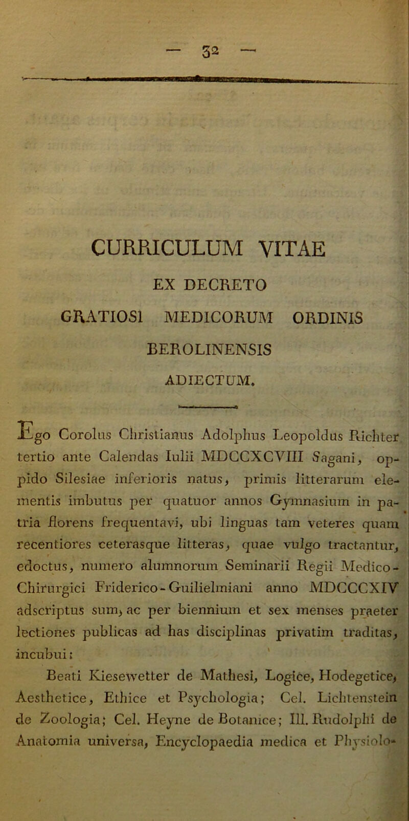 52 CURRICULUM VITAE EX DECRETO GRATIOSI MEDICORUM ORDINIS BEROLINENSIS ADIECTUM. Ego Corolas Christianus Adolphus Leopoldus Ricliter tertio ante Calendas Iulii MDCCXCVIII Sagani, op- pido Silesiae inferioris natus, primis litterarum ele- mentis imbutus per quatuor annos Gymnasium in pa- tria florens frequentavi, ubi linguas tam veteres quam recentiores ceterasque litteras, quae vulgo tractantur, edoctus, numero alumnorum Seminarii Regii Medico- Chirurgici Friderico-Guilielmiani anno MDCCCXIV adscriptus sum, ac per biennium et sex menses praeter lectiones publicas ad has disciplinas privatim traditas, incubui; Beati Kiesewettei’ de Mathesi, Logice, Hodegetice, Aesthetice, Ethice et Psychologia; Cei. Lichtenstein de Zoologia; Cei. Heyne deBotamce; 111. Rudolphi de Anatomia universa, Encyclopaedia medica et Physiolo»