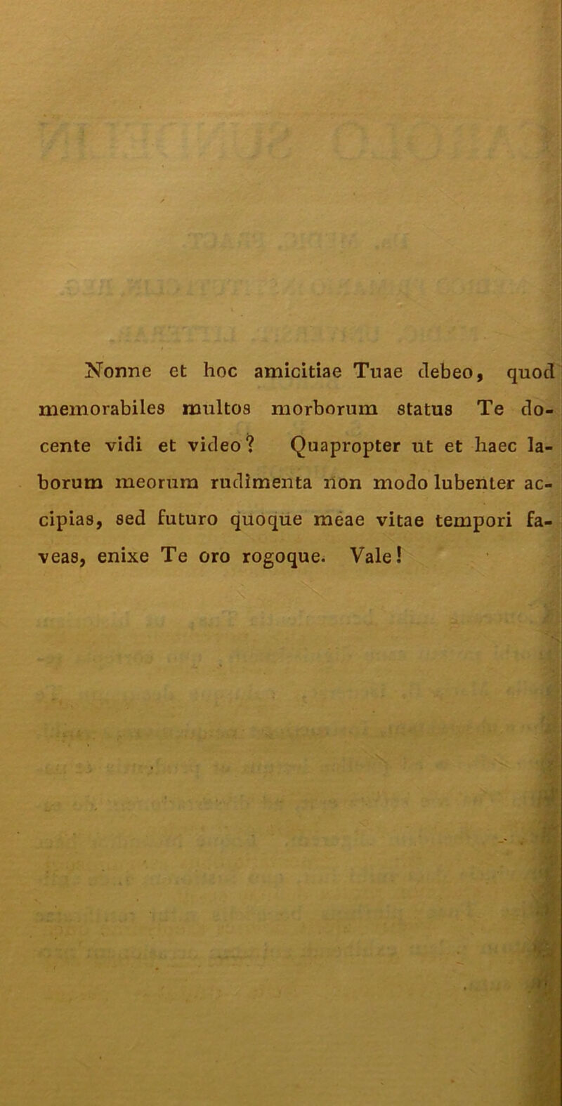 Nonne et hoc amicitiae Tuae debeo, quod memorabiles multos morborum status Te do- cente vidi et video? Quapropter ut et baec la- borum meorum rudimenta lion modo lubeiiter ac- cipias, sed futuro quoque meae vitae tempori fa- veas, enixe Te oro rogoque^ Vale!