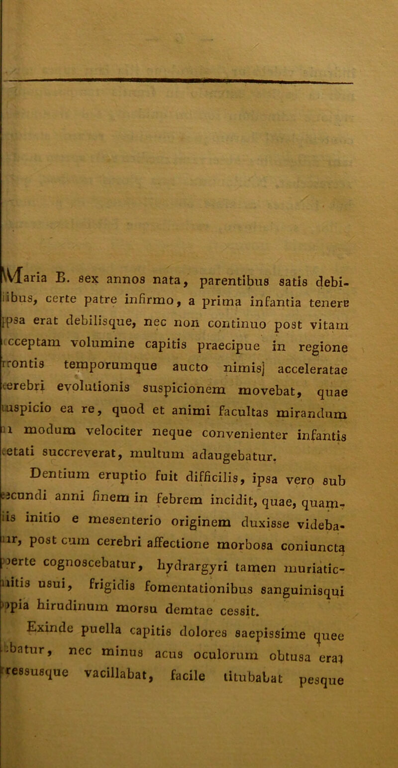 Maria B. sex annos nata, parentibus satis debi- libus, certe patre infirmo, a prima infantia tenere ^psa erat debilisque, nec non continuo post vitam icceptam volumine capitis praecipue in regione rrontis temporumque aucto nimisj acceleratae cerebri evolutionis suspicionem movebat, quae uispicio ea re, quod et animi facultas mirandum u modum velociter neque convenienter infantis cetati succreverat, multum adaugebatur. Dentium eruptio fuit difficilis, ipsa vero sub eecundi anni finem in febrem incidit, quae, quam- iis initio e mesenterio originem duxisse videba- ur, post cum cerebri affectione morbosa coniuncta Jjerte cognoscebatur, hydrargyri tamen muriatic- aitis usui, frigidis fomentationibus sanguinisqui )jpia hirudinum morsu demtae cessit. Exinde puella capitis dolores saepissime t^uee -batur, nec minus acus oculorum obtusa eraj tressusque vacillabat, facile titubabat pesque