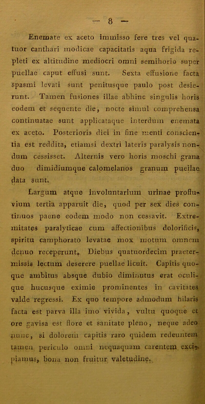 Enemate ex aceto iniiniaso fere tres vel qua- ! tuor canthari modicae capacitatis aqua frigida re- ; pleti ex altitudine mediocri omni semihorio super ! puellae caput effusi sunt. Sexta effusione facta | spasmi levati sunt penitusque paulo post desie- runt. Tamen fusiones illae abhinc singulis horis eodem et sequente die, nocte simul comprehensa j continuatae sunt applicataque interdum enemata | ex aceto. Posterioris diei in fine menti conscien- ! tia est reddita, etiamsi dextri lateris paralysis non- dum cessisset. Alternis vero horis moschi grana duo dimidiumque calpmelanos granum puehae data sunt. Largum atque involuntarium urinae proflu» vium tertia apparuit die, quod per sex dies con- tinuos paene eodem modo non cessavit. Extre- mitates paralyticae cum affectionibus dolorificis, spiritu caraphorato levatae mox motum omnem deuuo receperunU Diebus quatuordecim praeter^ missis lectum deserere puellae licuit. Capitis quo- que ambitus absque dubio diminutus erat oculi-; que hucusque eximie prominentes in cavitates valde regressi. Ex quo tempore admodum hilaris facta est parva illa imo vivida , vultu quoqire et ore gavisa est flore et sanitate pleno, neque adeo puaq, si dolorem capitis raro quidem redeuntem tamen periculo omni nequaquam carentem exci^, |)iamus, Bona non fruitiir valetudine,