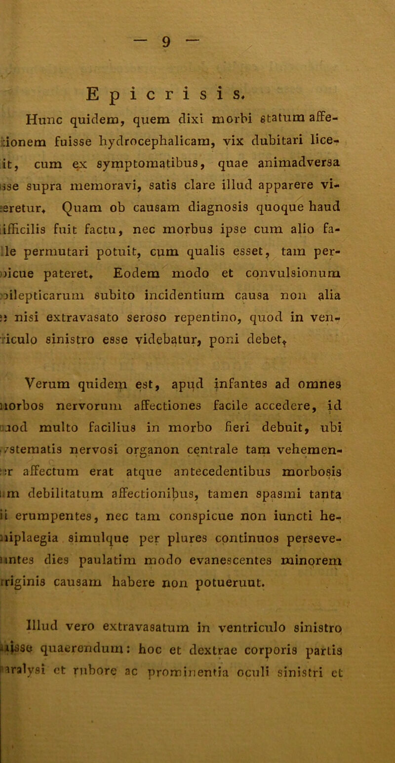 Epicrisis. Hunc quidem, quem elixi morbi etatum a£Fe- donem fuisse hyclroceplialicara, vix dubitari lice- it, cum qx symptomatibus, quae animadversa lise supra memoravi, satis clare illud apparere vi- jsretur^ Quam ob causam diagnosis quoque haud lifHcilis fuit factu, nec morbus ipse cum alio fa- lle permutari potuit, cum qualis esset, tam per- )jicue pateret» Eodem modo et convulsionum oilepticarurn subito incidentium causa non alia i; nisi extravasato seroso repentino, quod in ven- riculo sinistro esse videbatur, poni debet^ Verum quiderp est, apud infantes ad omnes iiorbos nervorum affectiones facile accedere, id !Uod multo facilius in morbo fieri debuit, ubi /sternalis nervosi organon centrale tain vehemen- ur affectum erat atque antecedentibus morbosis IIm debilitatum affectionibus, tamen spasmi tanta ii erumpentes, nec tam conspicue non iuncti he- niplaegia simulque per plures continuos perseve- untes dies paulatim modo evanescentes minorem iriginis causam habere non potuerunt. Illud vero extravasatum in ventriculo sinistro iiii|sse quaerendum: hoc et dextrae corporis partis paralysi et rubore ac prominentia oculi sinistri ct