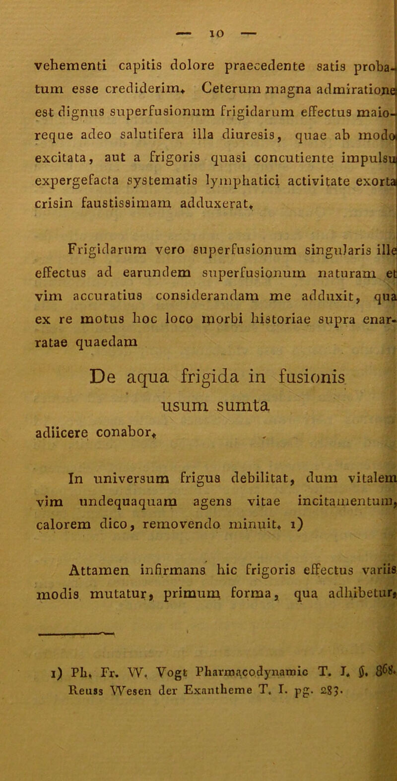 vehementi capitis dolore praecedente satis probaJ tum esse crediderim* Ceterum magna admiratiojiej est dignus superfusionum frigidarum efFectus maio- reque adeo salutifera illa diuresis, quae ab modoi excitata, aut a frigoris quasi concutiente impulsui expergefacta systematis lymphatici activitate exortai crisin faustissimam adduxerat* I I Frigidarum vero superfusionum singularis illej efFectus ad earunclem superfusionum naturam et vim accuratius considerandam me adduxit, qua ex re motus hoc loco morbi historiae supra enar- ratae quaedam De aqua frigida in fusionis usum s unita adiicere conabor* In universum frigus debilitat, dum vitalem vim undequaquam agens vitae incitamentum, calorem dico, removendo minuit* i) Attamen infirmans hic frigoris effectus variis modis mutatur, primuni forma, qua adhibetur, l) PIi, Fr. W, Vogt Pharmacodynamic T. I* Reuss Wesen der Exantheme T. I. pg. 285*