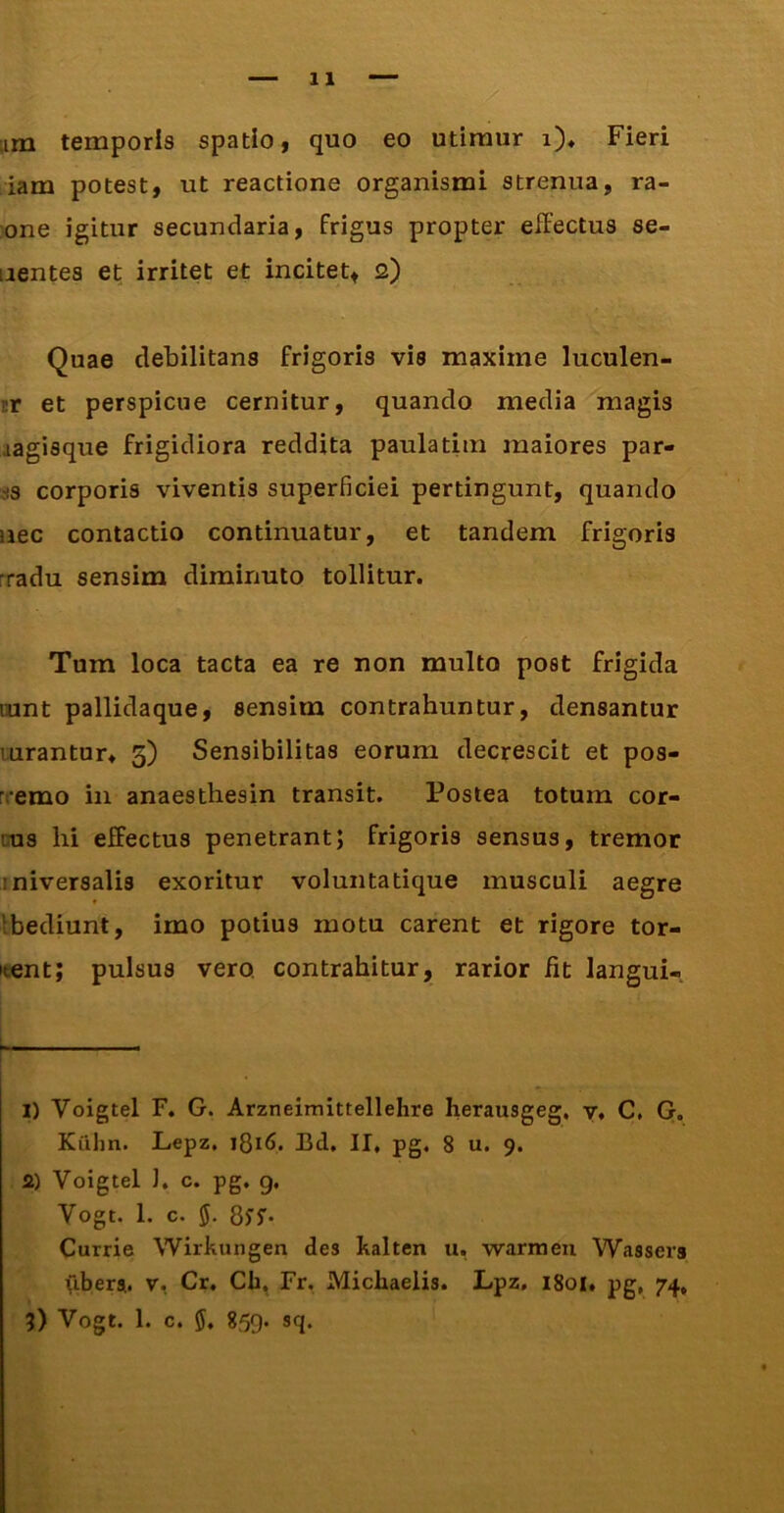 iam potest, ut reactione organismi strenua, ra- :one igitur secundaria, frigus propter effectus se- nentes et irritet et incitet, 2) Quae debilitans frigoris vis maxime luculen- ir et perspicue cernitur, quando media magis aagisque frigidiora reddita paulatim maiores par- ss corporis viventis superficiei pertingunt, quando nec contactio continuatur, et tandem frigoris rradu sensim diminuto tollitur. Tum loca tacta ea re non multo post frigida lunt pallidaque, sensim contrahuntur, densantur lurantur» 3) Sensibilitas eorum decrescit et pos- rremo in anaestbesin transit. Postea totum cor- cus hi effectus penetrant; frigoris sensus, tremor iniversalis exoritur voluntatique musculi aegre Ibediunt, imo potius motu carent et rigore tor- itent; pulsus vero, contrahitur, rarior fit langui- h— I) Voigtel F. G. Arzneimittellehre herausgeg, y. C, G. Kuhn. Lepz, 1816. Bd, II. pg. 8 u. 9. a) Voigtel 1. c. pg. 9. Vogt. 1. c. 5. 8yf* Currie Wirkungen des halten u, warmeu Wassers libera, v, Cr. Cb, Fr. Michaelis. Lpz, 1801. pg, 74, 5) Vogt. 1. c. 5. 859. sq.