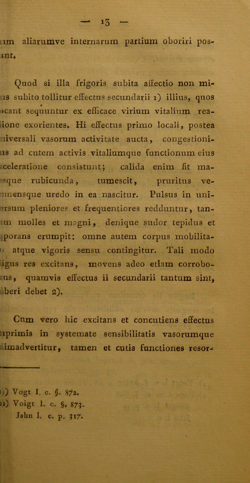 iim aliarumve internarum partium oboriri pos- ■1 int» Quod si illa frigoris subita affectio non mi- as subito tollitur effectus secundarii i) illius, quos neant sequuntur ex efficace virium vitalium rea- iione exorientes* Hi effectus primo locali, postea niversali vasorum activitate aucta, congestioni- as ad cutem activis vitaliumque functionum eius cceleratione consistunt; calida enim fit ma- »sque rubicunda, tumescit, pruritus ve- innensque uredo in ea nascitur. Pulsus in uni- lirsurn pleniores et frequentiores redduntur, tan- !in molles et magni, denique sudor tepidus et iporans erumpit: omne autem corpus mobilita- 0 atque vigoris sensu contingitur. Tali modo iigus res excitans, movens adeo etiam corrobo- ins, quamvis effectus ii secundarii tantum sint, liberi debet 2). Cnm vero hic excitans et concutiens effectus uprimis in systemate sensibilitatis vasorumque lUmadvertitur, tamen et cutis functiones resor-i 1,0 Vogt I. c. 5. 872. u) Voigt 1, c. §, S73- Jahn 1. c. p, 517*