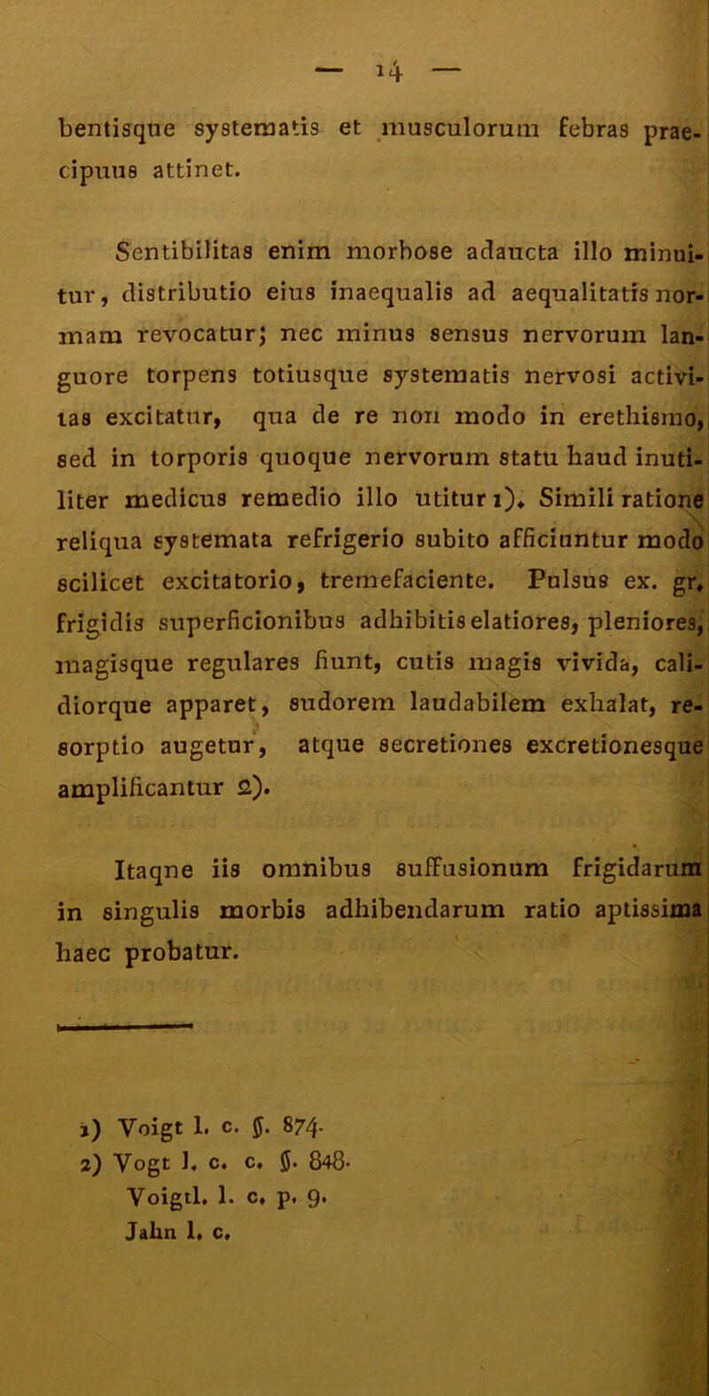 bentisque systematis et musculorum febras prae-i cipuus attinet. SentibUitas enim morbose adaucta illo minui- tur, distributio eius inaequalis ad aequalitatis nor- mam revocatur; nec minus sensus nervorum lan- guore torpens totiusque systematis nervosi activi- tas excitatur, qua de re non modo in erethisiuo, sed in torporis quoque nervorum statu haud inuti- liter medicus remedio illo utitur i)* Simili ratione reliqua systemata refrigerio subito afficiuntur modo scilicet excitatorio, tremefaciente. Pulsus ex. grj frigidis superficionibus adhibitis elatiores, pleniores, magisque regulares fiunt, cutis magis vivida, cali- diorque apparet, sudorem laudabilem exhalat, re- sorptio augetur, atque secretiones excretionesque amplificantur 2). Itaqne iis omnibus suffusionum frigidarum in singulis morbis adhibendarum ratio aptissima! haec probatur. j) Voigt 1. c. ff. 874- 2) Vogt 1, c. c. 5. 848- Voigtl. 1. c, p. 9. Jahn 1. c.