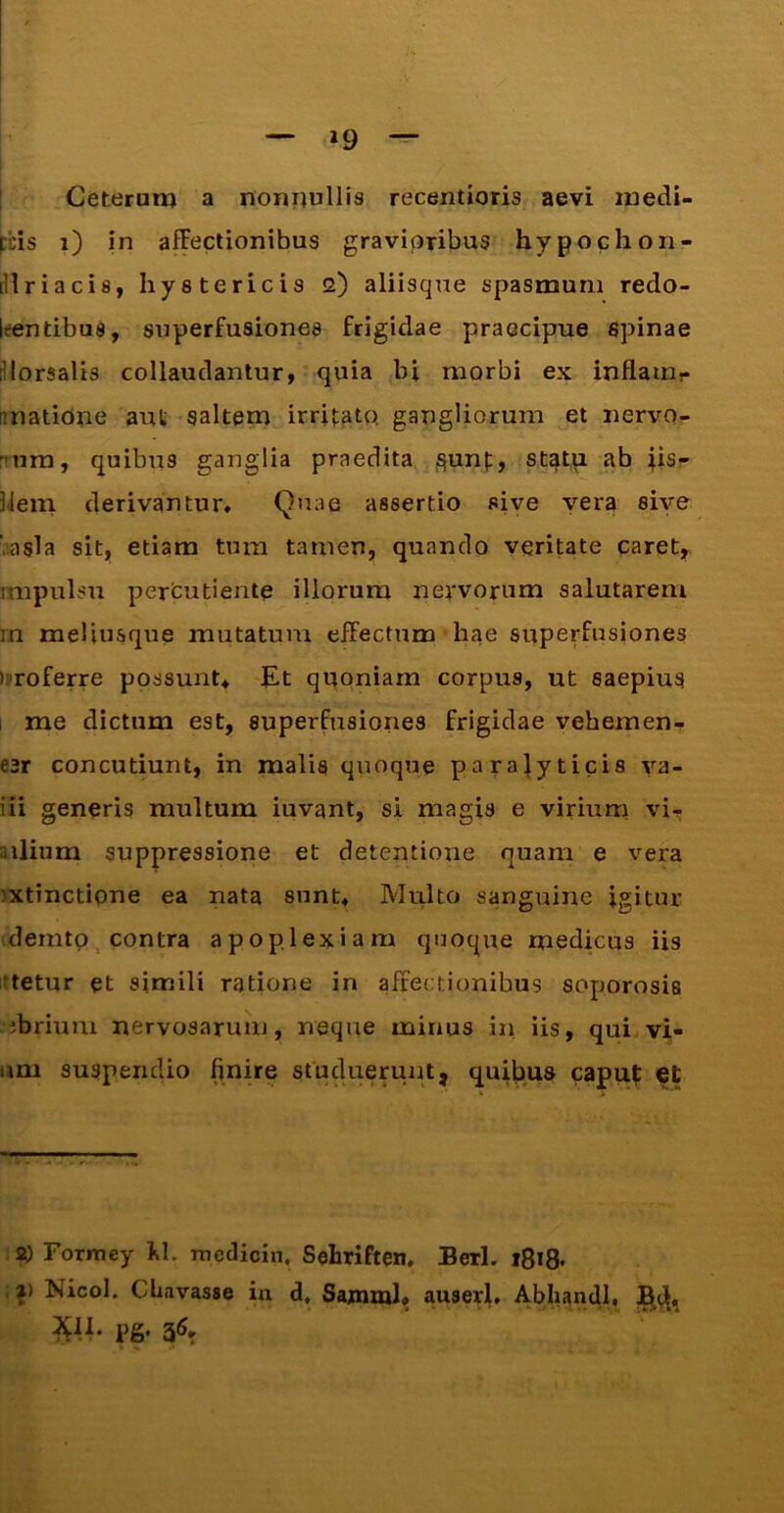 »9 i Ceterum a nommllis recentioris aevi medi- pcis i) in affectionibus gravioribus hypochori- [Hriacis, hystericis 2) aliisque spasmum redo- leentibus, superfusiones frigidae praecipue spinae iHorsalis collaudantur, quia In morbi ex inflain- unatioue aut saltem irritato, gangliorum et nervo- Tura, quibus ganglia praedita S^nt, statu ‘'b Usr hem derivantun Quae assertio sive vera sive v.asla sit, etiam tum tamen, quando veritate caret, impulsu perfcutiente illorum nervorum salutarem rn meliusque mutatum effectum hae superfusiones )»roferre possunt. Et quoniam corpus, ut saepius 1 me dictum est, superfusiones frigidae vebemen- esr concutiunt, in malis quoque paralyticis va- iii generis multum iuvant, si magis e virium vi.^ allium suppressione et detentione quam e vera ixtinctione ea nata sunt, MiUto sanguine igitur idemtp, contra apoplexiam quoque medicus iis i!tetur et simili ratione in affectionibus soporosia ibrium nervosarum, neque minus in iis, qui.vi- um suspendio finire studuemnt, quibus caput: SO Formey f.1. medicin. Sehriften. Berl. i8i8* , j) Nicol. Cfiavasse iu d, Sajnml, auserl, Abliandl,