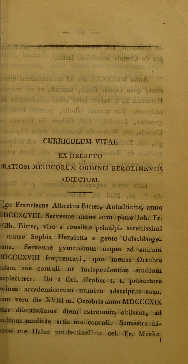 ; >■ > ninip fti,  t*> r ^ • I j • * I« » 4 ■- > >2v» (« V ./ l,* . :r '-iHlSfiO *if) V});^ ■ii Ik v- o/TiiA .’.* ;ii.r‘iTOJ j ;= i i l ^ • V f'i '.1 ,:i i:ir'::ii-:: :[ - ' ^ f'irr;’:is A - '* ■■ “'■' 2iu'jt!v* ,I ••; i r !'':-iiiit *'xa:.'rn ' A .: . CURRICULUM VITAE:^ a C V ’. i i!) EX DECRETO FRATIOSI MEDICORUM ORDINIS BERoLiNENSIS ADIECTUM. ':rsijpof o.nr^ thtil i ;^I*l ^ /; ijgo Franciscus Albertus Ritter, ■ Anhaltinusl anno ' i / liDCCXCVIII. Servestae^.natii3 aum'^patreIJoh.i Fr. 1^'^ilh. Ritter, viro a consiliis .princfpis serenissimi matre Sophia Henrietta e gente Oelschlaege- 23na* Servestae gymnasium usqpe ad)'annum IDCCCXVIII frequentavi, quo mense Octobre ailam me contuli ut iurisprudentiae stucliutti oaplecterer. Ibi a Cei, Gruber t, t,' prorectore 'vium accademicorum numero* adscriptus<>sum, iim vero die XVllI m, Octobris anno’MDCCCXIX Uer dilectissimus diem extremum i bbiisset* ad •4 * badium ^edicie artis me-.contuli. 'Semestre hi- rrno . nie JIalae pratlectiorflbus . cebnFr. Meche* l