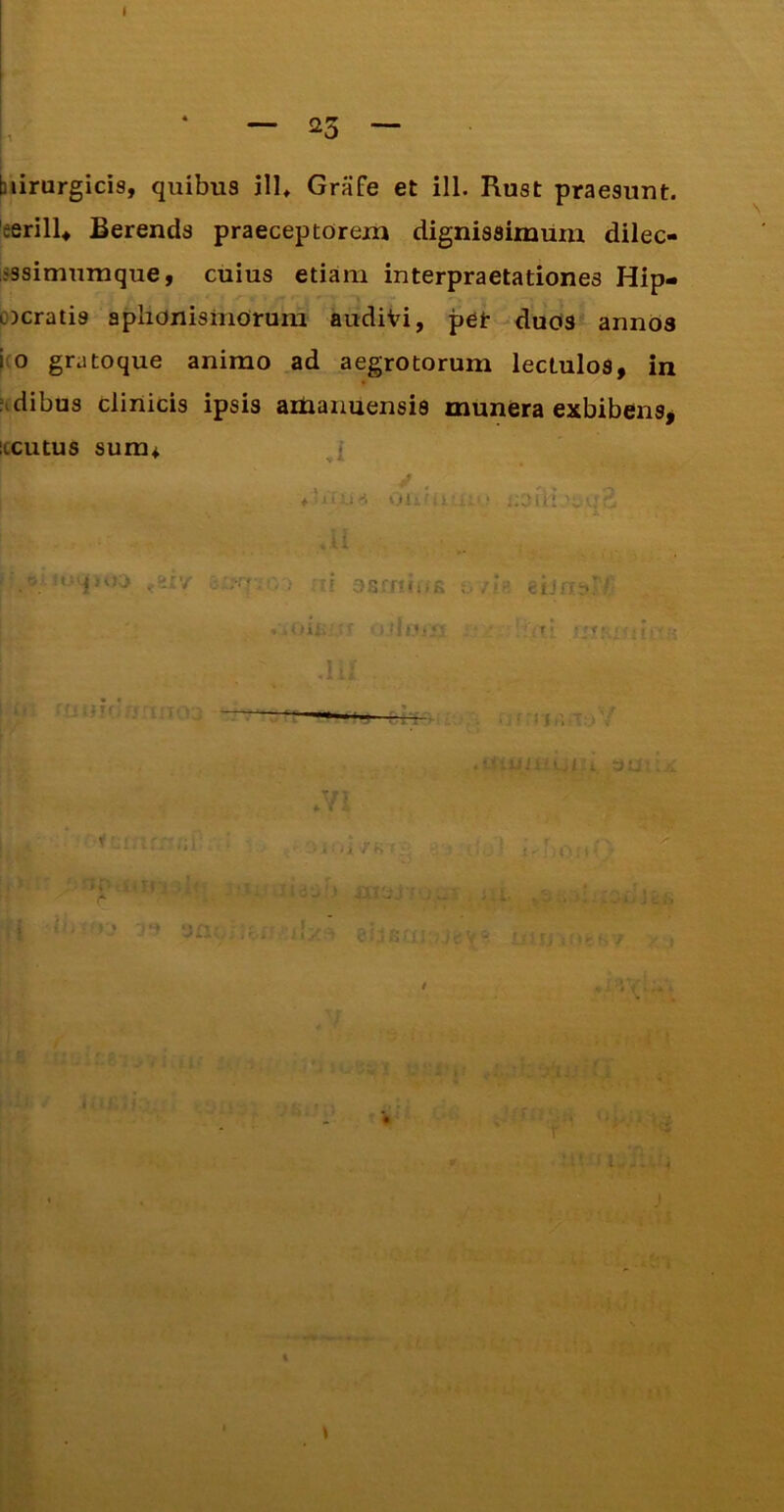 I • — 23 — biirurgicis, quibus ili* GraFe et ill. Rust praesunt. 'eerilU Berends praeceptorem dignissimum dilec- issimumque, cuius etiam interpraetationes Hip- ocratis aplionisiiiorum audiVi, pet-duOS annos i(0 gratoque animo ad aegrotorum lectulos, in jidibus clinicis ipsis adaaimensis munera exbibens, iccutus sum* i - r 3f5fr?<!(K , 'iir -1= ■ r‘ =:t;. /i