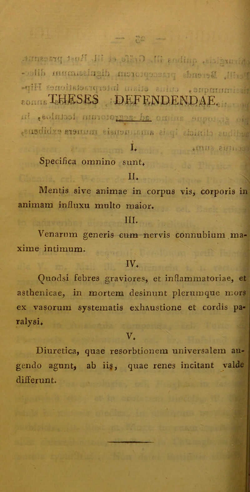 .i;rri!=t^rK[ j-ui' J:' - ;Iif> irirrai-Lo^ia^ili !ti. 'C: -•lll-r < i -. ,anunnir r.auatXHESES .:DEFENDENDAE.,:, ii' iiu. i . jotF'-': L': « eiaui/ai feisiiaiMa j' k e- L tinn . ra/a • Specifica omnino sunt* II* Mentis sive animae in corpus vis, corporis in animam influxu multo maior. III. Venarnm generis cum nervis connubium ma- xime intimum. IV* Quoclsi febres graviores, et inflammatoriae, et asthenicae, in mortem desinunt plerumque mors ex vasorum systematis exhaustione et cordis pa- ralysi* V* Diuretica, quae resorbtionem universalem au- , gendo agunt, ab ii§, quae renes incitant valde differunt.