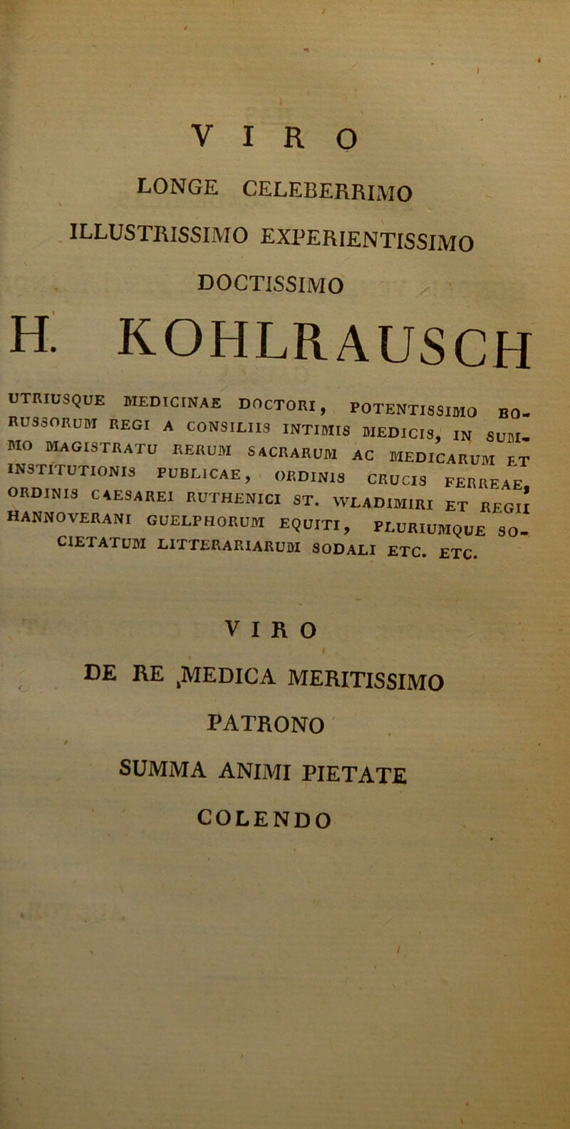 i VIRO LONGE CELEBERRIMO ILLUSTRISSIMO EXPERIENTISSIMO DOCTISSIMO H. KOHLRAUSCH UTRIUSQUE MEDICINAE DOCTORI, FOTENTISSIMO B0. RUSSORUM regi a consiliis intimis medicis, in sum. MO MAGISTRATU RERUM SACRARUM AC MEDICARUM ET INSTITUTIONIS PUBLICAE, ORDINIS CRUCIS FERREAE ORDINIS CAESAREI RUTHENICI ST. WLADIM1RI ET REGII HANNOVERANI guelfhorum equiti, pluriumque so. C1ETATUM LITTERARIARUM SODALI ETC. ETC VIRO I DE RE 4MEDICA MERITISSIMO PATRONO SUMMA ANIMI PIETATE COLENDO i