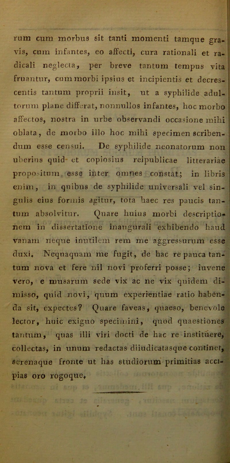 rum cum morbus sit tanti momenti tamque gra- vis, cum infantes, eo affecti, cura rationali et ra- dicali neglecta, per breve tantum tempus vita fruantur, cum morbi ipsius et incipientis et decres- centis tantum proprii insit, ut a syphilide adul- torum plane differat, nonnullos infantes, hoc morbo affectos, nostra in urbe observandi occasione mihi oblata, de morbo illo hoc mihi specimen scriben- dum esse censui. De syphilide neonatorum non uberius quid* et copiosius reipublicae litterariae propositum esse inter omnes constat; in libris enim, in quibus de syphilide universali vel sin- gulis eius formis agitur, tota haec res paucis tan- tum absolvitur. Quare huius morbi descriptio- nem in dissertatione inaugurali exhibendo haud vanam neque inutilem rem me aggressurum esse duxi» Nequaquam me fugit, de hac re pauca tan- tum nova et fere nil novi proferri posse; iuvene vero, e tuusarum sede vix ac ne vix quidem di- misso, quid novi, quum experientiae ratio haben- da sit, expectes? Quare faveas, quaeso, benevole lector, huic exiguo specimini, quod quaestiones tantum, quas illi viri docti de hac re instituere, collectas, in unum redactas diiudicatasque continet, flerenaque fronte ut lias studiorum primitias acci- piae oro rogoque»