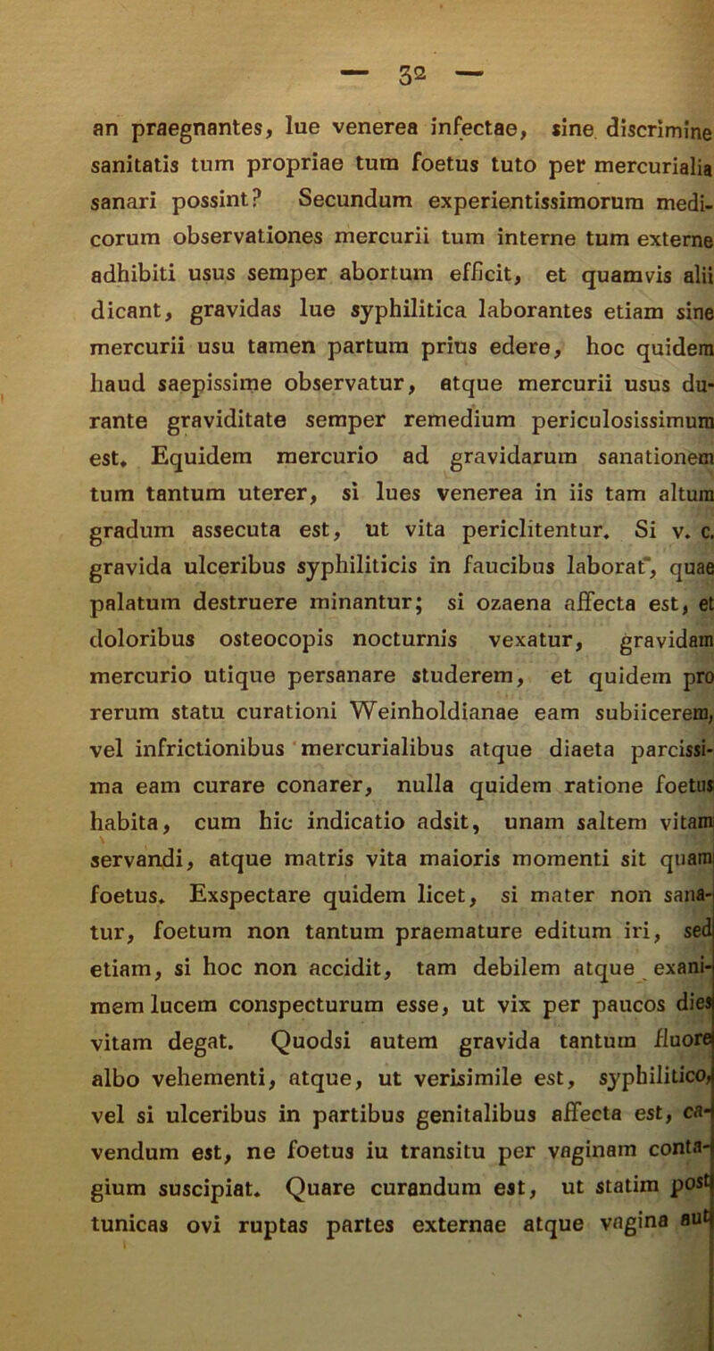 an praegnantes, lue venerea infectae, sine discrimine sanitatis tum propriae tum foetus tuto per mercurialia sanari possint? Secundum experientissimorum medi- corum observationes mercurii tum interne tum externe adhibiti usus semper abortum efficit, et quamvis alii dicant, gravidas lue syphilitica laborantes etiam sine mercurii usu tamen partura prius edere, hoc quidem haud saepissime observatur, atque mercurii usus du- rante graviditate semper remedium periculosissimum est. Equidem mercurio ad gravidarum sanationem tum tantum uterer, si lues venerea in iis tam altum gradum assecuta est, ut vita periclitentur. Si v. c. gravida ulceribus syphiliticis in faucibus laborat, quae palatum destruere minantur; si ozaena affecta est, et doloribus osteocopis nocturnis vexatur, gravidam mercurio utique persanare studerem, et quidem pro rerum statu curationi Weinholdianae eam subiicerem, vel infrictionibus mercurialibus atque diaeta parcissi- ma eam curare conarer, nulla quidem ratione foetus habita, cum hic indicatio adsit, unam saltem vitam servandi, atque matris vita maioris momenti sit quami foetus. Exspectare quidem licet, si mater non sana- tur, foetum non tantum praemature editum iri, sed etiam, si hoc non accidit, tam debilem atque exani- mem lucem conspecturum esse, ut vix per paucos dies vitam degat. Quodsi autem gravida tantum fluore albo vehementi, atque, ut verisimile est, syphilitico, vel si ulceribus in partibus genitalibus affecta est, ca- vendum est, ne foetus iu transitu per vaginam conta- gium suscipiat. Quare curandum est, ut statim post tunicas ovi ruptas partes externae atque vagina aut