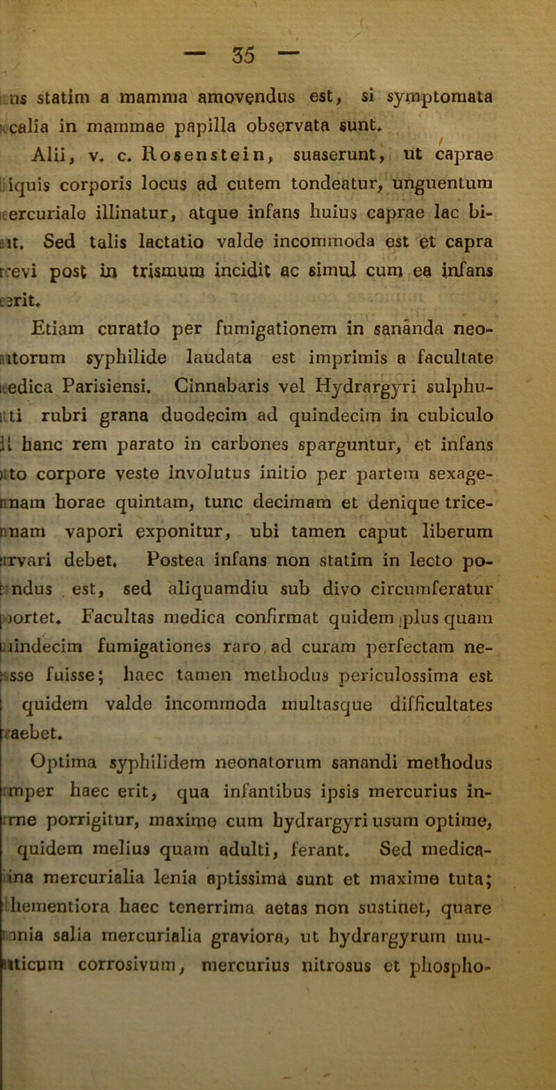 ns statim a mamma amovendus est, si symptomata calia in mammae papilla observata sunt, Alii, v, c. Rosenstein, suaserunt, ut caprae iquis corporis locus ad cutem tondeatur, unguentum ercuriale illinatur, atque infans huius caprae lac bi- : it. Sed talis lactatio valde incommoda est et capra rrevi post in trismum incidit ac simul cum ea infans e 3rit. Etiam curatio per fumigationem in sananda nec- atorum syphilide laudata est imprimis a facultate itedica Parisiensi. Cinnabaris vel Hydrargyri sulphu- itti rubri grana duodecim ad quindecim in cubiculo U hanc rem parato in carbones sparguntur, et infans i to corpore veste involutus initio per partem sexage- nnara horae quintam, tunc decimam et denique trice- i nam vapori exponitur, ubi tamen caput liberum urvari debet. Postea infans non statim in lecto po- t ndus est, sed aliquamdiu sub divo circumferatur [ )ortet. Facultas medica confirmat quidem iplus quam Laindecim fumigationes raro, ad curam perfectam ne- 'sse fuisse; haec tamen methodus periculossima est quidem valde incommoda multasque difficultates aebet. Optima syphilidem neonatorum sanandi methodus mper haec erit, qua infantibus ipsis mercurius in- rne porrigitur, maxime cum hydrargyri usum optime, quidem melius quam adulti, ferant. Sed rnedica- ina mercurialia lenia aptissima sunt et maxime tuta; hementiora haec tenerrima aetas non sustinet, quare mnia salia mercurialia graviora, ut hydrargyruin mu- uticum corrosivum, mercurius nitrosus et phospho-