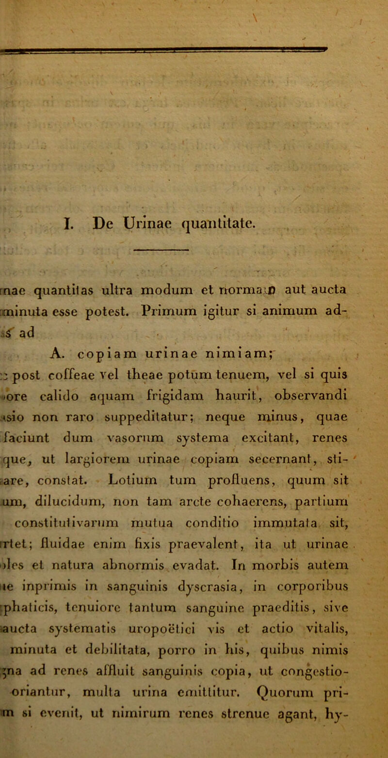 I. Dc Urinae quantitate. rnae quantitas ultra modum et norma t) aut aucta [minuta esse potest. Primum igitur si animum ad- s£' ad A. copiam urinae nimiam; :: post coffeae vel theae potum tenuem, vel si quis -ore calido aquam frigidam haurit, observandi tsio non raro suppeditatur; neque minus, quae faciunt dum vasorum systema excitant, renes que, ut largiorem xarinae copiam secernant, sti- are, constat. Lotium tum profluens, quum sit um, dilucidum, non tam arcte cohaerens, partium constitutivarum mutua conditio immutata sit, irtet; fluidae enim fixis praevalent, ita ut urinae oles et natura abnormis evadat. In morbis autem ite inprimis in sanguinis dyscrasia, in corporibus iphaticis, tenuiore tantum sanguine praeditis, sive aucta systematis uropoetici vis et actio vitalis, minuta et debilitata, porro in his, quibus nimis gna ad renes affluit sanguinis copia, ut congest.io- oriantur, multa urina emittitur. Quorum pri- tn si evenit, ut nimirum renes strenue agant, hy-