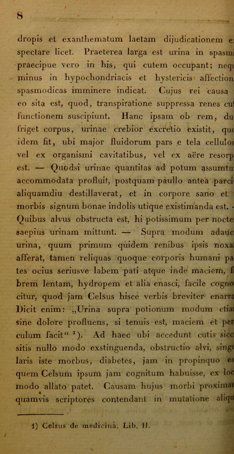 dropis ct exanthematum laetam dijudicationem e: spectare licet. Praeterea larga est urina in spasmi praecipue vero in his, qui cutem occupant; neqi minus in hypochondriacis et hystericis affection spasmodicas imminere indicat. Cujus rei causa : eo sita est, quod, transpiratione suppressa renes cui functionem suscipiunt. Hanc ipsam ob rem, du: friget corpus, urinae crebior excretio existit, que idem fit, ubi major fluidorum pars e tela cellulos vel ex organismi cavitatibus, vel ex aere resorp est. — Quodsi urinae quantitas ad potum assumtu: accommodata profluit, postquam paullo antea parci; aliquamdiu destillaverat, et in corpore sano et morbis signum bonae indolis utique existimanda est. - Quibus alvus obstructa est, hi potissimum per nocte; saepius urinam mittunt. — Supra modum adauc urina, quum primum quidem renibus ipsis noxa; afferat, tamen reliquas quoque corporis humani pa tes ocius seriusve labem pati atque inde maciem, f brem lentam, hydropem et alia enasci, facile cogno citur, quod jam Celsus hisce verbis breviter enarra Dicit enim: „Urina supra potionum modum etiai sine dolore profluens, si tenuis est, maciem et per culum facit“ I). Ad haec ubi accedunt cutis- sicc sitis nullo modo exstinguenda, obstructio alvi, singi laris iste morbus, diabetes, jam in propinquo es quem Celsum ipsum jam cognitum habuisse, ex loc modo allato patet. Causam hujus morbi proxiniar quamvis scriptores contendant in mutatione aliqu 1) Celsus de medicina, Lib. lf.