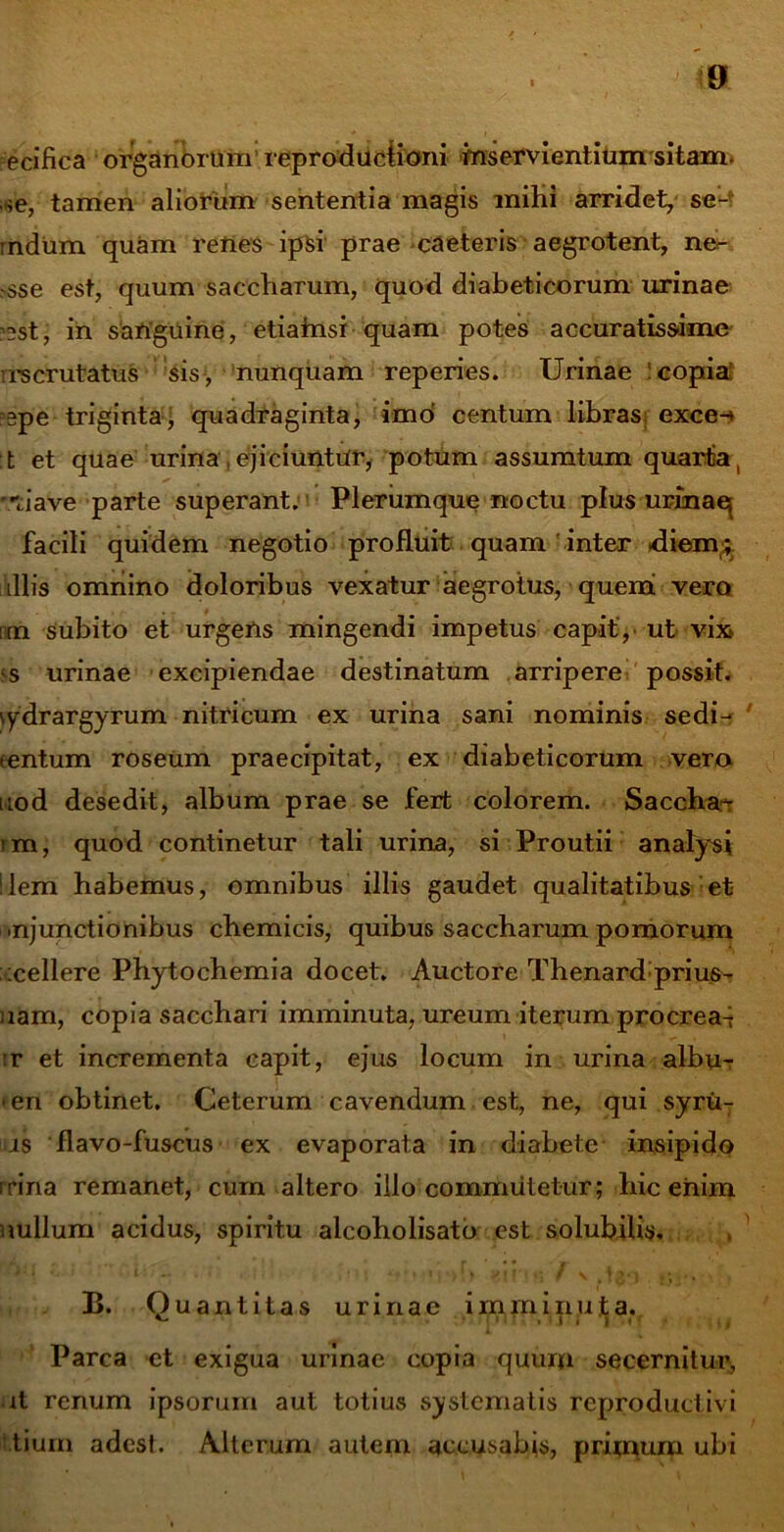 ecifica organorum’ reproduciioni inservientium sitam. ,*e, tamen aliorum sententia magis milii arridet, se- mdum quam renes ipsi prae caeteris aegrotent, ne<- ,-sse est, quum saccharum, quod diabeticorum urinae ’2st, in sanguine, etiainsi quam potes accuratissime rrscrutatus sis, nunquam reperies. Urinae : copia; =gpe triginta; quadraginta, imo centum libras exce-» t et quae urina , ejiciuntur, potum assumtum quarta, tiave parte superant. Plerumque noctu plus urinae; facili quidem negotio profluit quam inter .diem;, illis omnino doloribus vexatur aegrotus, quem vero nm subito et urgetis mingendi impetus capit', ut vix ss urinae excipiendae destinatum arripere possit, lydrargyrum nitricum ex urina sani nominis sedi- tentum roseum praecipitat, ex diabeticorum vero uod desedit, album prae se fert colorem. Saccha-t im, quod continetur tali urina, si Proutii analysi ‘lem habemus, omnibus illis gaudet qualitatibus et- ■njunctionibus cbemicis, quibus saccharum pomorum icellere Phytochemia docet. Auctore Thenard prius- nam, copia sacchari imminuta, ureum iterum procrea^ :r et incrementa capit, ejus locum in urina albu- men obtinet. Ceterum cavendum est, ne, qui syru- us flavo-fuscus ex evaporata in diabete insipido irina remanet, cum altero illo commutetur; hic enim nullum acidus, spiritu alcoholisato est solubilis. ■ i •. i\ .. ’ •. \ • * • ■» . >!) v {f'* f \ 4 . • .., , . B. Quantitas urinae imminuta. *- . i i i i .< i , / Parca et exigua urinae copia quum secernitur, ut renum ipsorum aut totius systematis reproductivi tium adest. Alterum autem accusabis, primum ubi