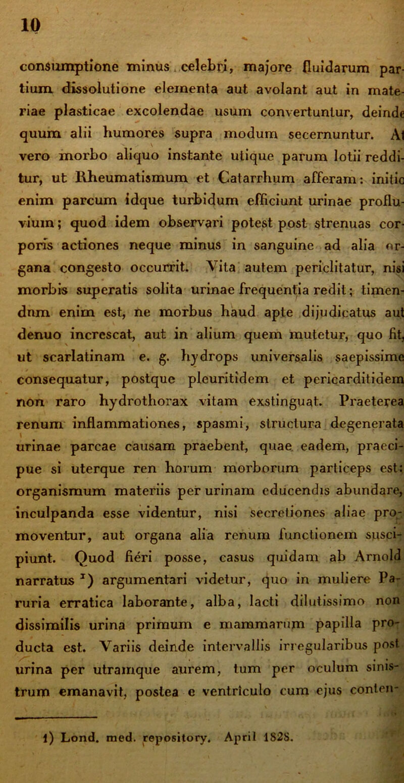 10 consumptione minus celebri, majore fluidarum par- tium dissolutione elementa aut avolant aut in mate- riae plasticae excolendae usum convertuntur, deinde quum alii humores supra modum secernuntur. Ai vero morbo aliquo instante utique parum lotii reddi- tur, ut Rheumatismum et Catarrhum afferam: initio enim parcum idque turbidum efficiunt urinae proflu- vium ; quod idem observari potest post strenuas cor- poris actiones neque minus in sanguine ad alia or- gana congesto occurrit. Vita autem periclitatur, nisi morbis superatis solita urinae frequentia redit; timen- dnm enim est, ne morbus haud apte dijudicatus aut denuo increscat, aut in alium quem mutetur, quo fit, ut scarlatinam e. g. hydrops universalis saepissime consequatur, postque pleuritidem et pericarditiaem non raro hydrothorax vitam exstinguat. Praeterea renum inflammationes, spasmi, structura degenerata urinae parcae causam praebent, quae eadem, praeci- pue si uterque ren horum morborum particeps est: organismum materiis per urinam educendis abundare, inculpanda esse videntur, nisi secretiones aliae pro- moventur, aut organa alia renum functionem susci- piunt. Quod fieri posse, casus quidam ab Arnold narratus T) argumentari videtur, quo in muliere Pa- ruria erratica laborante, alba, lacti dilutissimo non dissimilis urina primum e mammarum papilla pro- ducta est. Variis deinde intervallis irregularibus post, urina per utramque aurem, tum per oculum sinis- trum emanavit, postea e ventriculo cum ejus conten-